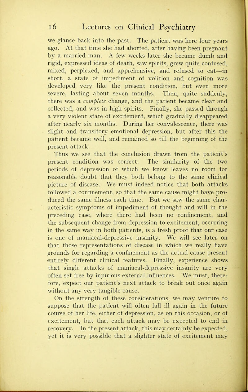 we glance back into the past. The patient was here four years ago. At that time she had aborted, after having been pregnant by a married man. A few weeks later she became dumb and rigid, expressed ideas of death, saw spirits, grew quite confused, mixed, perplexed, and apprehensive, and refused to eat—in short, a state of impediment of volition and cognition was developed very like the present condition, but even more severe, lasting about seven months. Then, quite suddenly, there was a complete change, and the patient became clear and collected, and was in high spirits. Finally, she passed through a very violent state of excitement, which gradually disappeared after nearly six months. During her convalescence, there was slight and transitory emotional depression, but after this the patient became well, and remained so till the beginning of the present attack. Thus we see that the conclusion drawn from the patient's present condition was correct. The similarity of the two periods of depression of which we know leaves no room for reasonable doubt that they both belong to the same clinical picture of disease. We must indeed notice that both attacks followed a confinement, so that the same cause might have pro- duced the same illness each time. But we saw the same char- acteristic symptoms of impediment of thought and will in the preceding case, where there had been no confinement, and the subsequent change from depression to excitement, occurring in the same way in both patients, is a fresh proof that our case is one of maniacal-depressive insanity. We will see later on that those representations of disease in which we really have grounds for regarding a confinement as the actual cause present entirely different clinical features. Finally, experience shows that single attacks of maniacal-depressive insanity are very often set free by injurious external influences. We must, there- fore, expect our patient's next attack to break out once again without any very tangible cause. On the strength of these considerations, we may venture to suppose that the patient will often fall ill again in the future course of her life, either of depression, as on this occasion, or of excitement, but that each attack may be expected to end in recovery. In the present attack, this may certainly be expected, yet it is very possible that a slighter state of excitement may