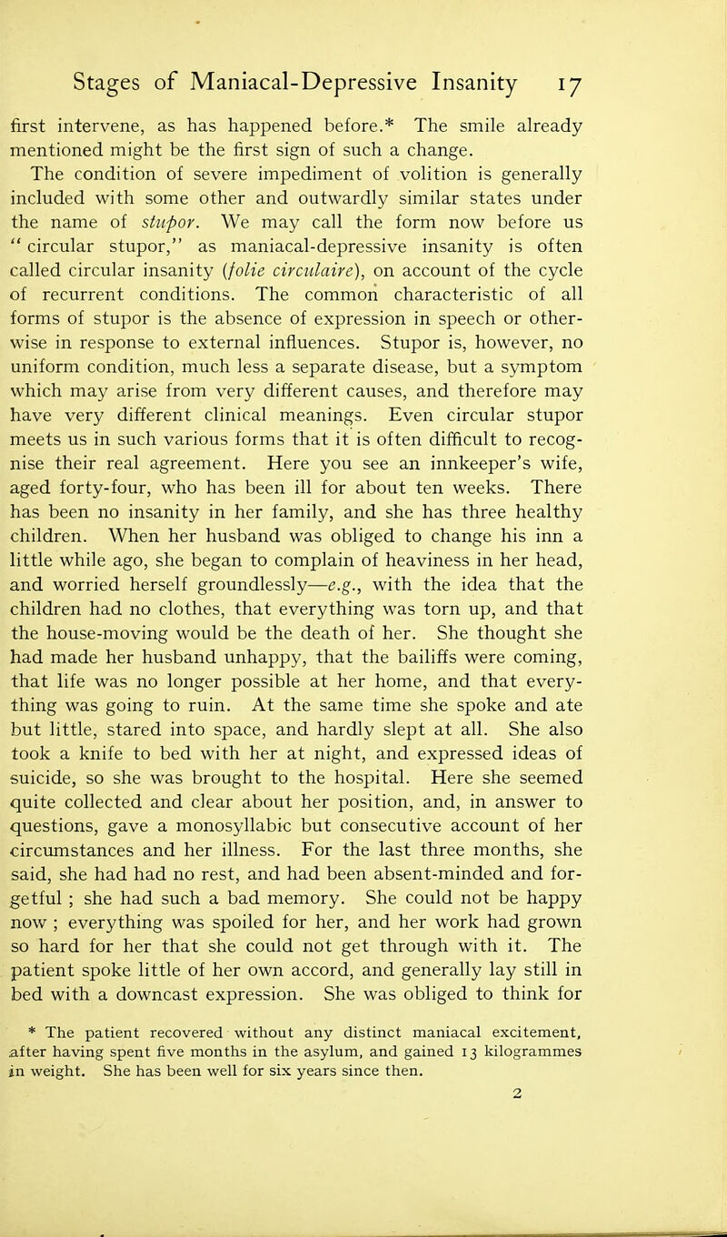 first intervene, as has happened before.* The smile already mentioned might be the first sign of such a change. The condition of severe impediment of volition is generally included with some other and outwardly similar states under the name of stupor. We may call the form now before us  circular stupor, as maniacal-depressive insanity is often called circular insanity {folie circulaire), on account of the cycle of recurrent conditions. The common characteristic of all forms of stupor is the absence of expression in speech or other- wise in response to external influences. Stupor is, however, no uniform condition, much less a separate disease, but a symptom which may arise from very different causes, and therefore may have very different clinical meanings. Even circular stupor meets us in such various forms that it is often difficult to recog- nise their real agreement. Here you see an innkeeper's wife, aged forty-four, who has been ill for about ten weeks. There has been no insanity in her family, and she has three healthy children. When her husband was obliged to change his inn a little while ago, she began to complain of heaviness in her head, and worried herself groundlessly—e.g., with the idea that the children had no clothes, that everything was torn up, and that the house-moving would be the death of her. She thought she had made her husband unhappy, that the bailiffs were coming, that life was no longer possible at her home, and that every- thing was going to ruin. At the same time she spoke and ate but little, stared into space, and hardly slept at all. She also took a knife to bed with her at night, and expressed ideas of suicide, so she was brought to the hospital. Here she seemed quite collected and clear about her position, and, in answer to questions, gave a monosyllabic but consecutive account of her circumstances and her illness. For the last three months, she said, she had had no rest, and had been absent-minded and for- getful ; she had such a bad memory. She could not be happy now ; everything was spoiled for her, and her work had grown so hard for her that she could not get through with it. The patient spoke little of her own accord, and generally lay still in bed with a downcast expression. She was obliged to think for * The patient recovered without any distinct maniacal excitement, after having spent five months in the asylum, and gained 13 kilogrammes in weight. She has been well for six years since then. 2