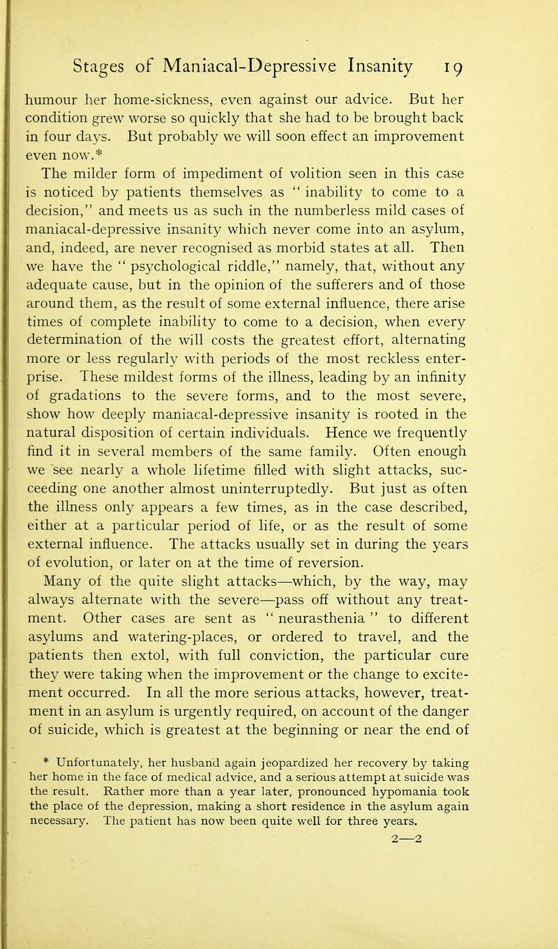 humour her home-sickness, even against our advice. But her condition grew worse so quickly that she had to be brought back in four days. But probably we will soon effect an improvement even now.* The milder form of impediment of volition seen in this case is noticed by patients themselves as  inability to come to a decision, and meets us as such in the numberless mild cases of maniacal-depressive insanity which never come into an asylum, and, indeed, are never recognised as morbid states at all. Then we have the  psychological riddle, namely, that, without any adequate cause, but in the opinion of the sufferers and of those around them, as the result of some external influence, there arise times of complete inability to come to a decision, when every determination of the will costs the greatest effort, alternating more or less regularly with periods of the most reckless enter- prise. These mildest forms of the illness, leading by an infinity of gradations to the severe forms, and to the most severe, show how deeply maniacal-depressive insanity is rooted in the natural disposition of certain individuals. Hence we frequently find it in several members of the same family. Often enough we see nearly a whole lifetime filled with slight attacks, suc- ceeding one another almost uninterruptedly. But just as often the illness only appears a few times, as in the case described, either at a particular period of life, or as the result of some external influence. The attacks usually set in during the years of evolution, or later on at the time of reversion. Many of the quite slight attacks—which, by the way, may always alternate with the severe—pass off without any treat- ment. Other cases are sent as  neurasthenia  to different asylums and watering-places, or ordered to travel, and the patients then extol, with full conviction, the particular cure they were taking when the improvement or the change to excite- ment occurred. In all the more serious attacks, however, treat- ment in an asylum is urgently required, on account of the danger of suicide, which is greatest at the beginning or near the end of * Unfortunately, her husband again jeopardized her recovery by taking her home in the face of medical advice, and a serious attempt at suicide was the result. Rather more than a year later, pronounced hypomania took the place of the depression, making a short residence in the asylum again necessary. The patient has now been quite well for three years. 2—2