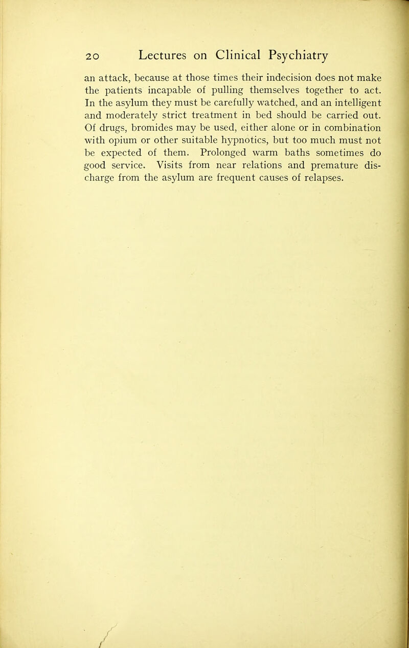 an attack, because at those times their indecision does not make the patients incapable of pulling themselves together to act. In the asylum they must be carefully watched, and an intelligent and moderately strict treatment in bed should be carried out. Of drugs, bromides may be used, either alone or in combination with opium or other suitable hypnotics, but too much must not be expected of them. Prolonged warm baths sometimes do good service. Visits from near relations and premature dis- charge from the asylum are frequent causes of relapses.