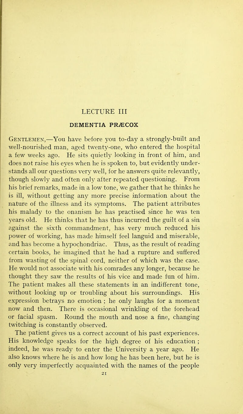 LECTURE III DEMENTIA PR/ECOX Gentlemen,—You have before you to-day a strongly-built and well-nourished man, aged twenty-one, who entered the hospital a few weeks ago. He sits quietly looking in front of him, and does not raise his eyes when he is spoken to, but evidently under- stands all our questions very well, for he answers quite relevantly, though slowly and often only after repeated questioning. From his brief remarks, made in a low tone, we gather that he thinks he is ill, without getting any more precise information about the nature of the illness and its symptoms. The patient attributes his malady to the onanism he has practised since he was ten years old. He thinks that he has thus incurred the guilt of a sin against the sixth commandment, has very much reduced his power of working, has made himself feel languid and miserable, and has become a hypochondriac. Thus, as the result of reading certain books, he imagined that he had a rupture and suffered from wasting of the spinal cord, neither of which was the case. He would not associate with his comrades any longer, because he thought they saw the results of his vice and made fun of him. The patient makes all these statements in an indifferent tone, without looking up or troubling about his surroundings. His expression betrays no emotion ; he only laughs for a moment now and then. There is occasional wrinkling of the forehead or facial spasm. Round the mouth and nose a fine, changing twitching is constantly observed. The patient gives us a correct account of his past experiences. His knowledge speaks for the high degree of his education ; indeed, he was ready to enter the University a year ago. He also knows where he is and how long he has been here, but he is only very imperfectly acquainted with the names of the people