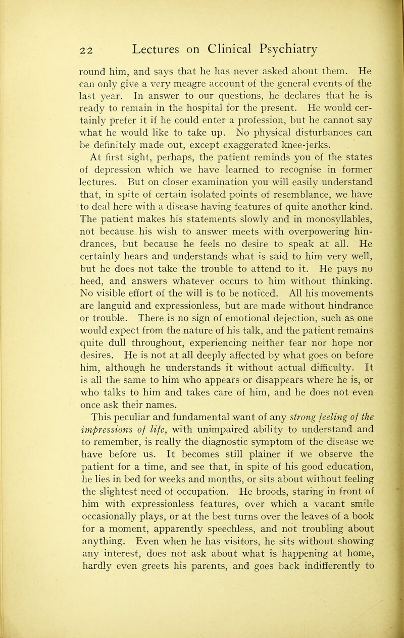 round him, and says that he has never asked about them. He can only give a very meagre account of the general events of the last year. In answer to our questions, he declares that he is ready to remain in the hospital for the present. He would cer- tainly prefer it if he could enter a profession, but he cannot say what he would like to take up. No physical disturbances can be definitely made out, except exaggerated knee-jerks. At first sight, perhaps, the patient reminds you of the states of depression which we have learned to recognise in former lectures. But on closer examination you will easily understand that, in spite of certain isolated points of resemblance, we have to deal here with a disease having features of quite another kind. The patient makes his statements slowly and in monosyllables, not because his wish to answer meets with overpowering hin- drances, but because he feels no desire to speak at all. He certainly hears and understands what is said to him very well, but he does not take the trouble to attend to it. He pays no heed, and answers whatever occurs to him without thinking. No visible effort of the will is to be noticed. All his movements are languid and expressionless, but are made without hindrance or trouble. There is no sign of emotional dejection, such as one would expect from the nature of his talk, and the patient remains quite dull throughout, experiencing neither fear nor hope nor desires. He is not at all deeply affected by what goes on before him, although he understands it without actual difficulty. It is all the same to him who appears or disappears where he is, or who talks to him and takes care of him, and he does not even once ask their names. This peculiar and fundamental want of any strong feeling of the impressions of life, with unimpaired ability to understand and to remember, is really the diagnostic symptom of the disease we have before us. It becomes still plainer if we observe the patient for a time, and see that, in spite of his good education, he lies in bed for weeks and months, or sits about without feeling the slightest need of occupation. He broods, staring in front of him with expressionless features, over which a vacant smile occasionally plays, or at the best turns over the leaves of a book for a moment, apparently speechless, and not troubling about anything. Even when he has visitors, he sits without showing any interest, does not ask about what is happening at home, hardly even greets his parents, and goes back indifferently to