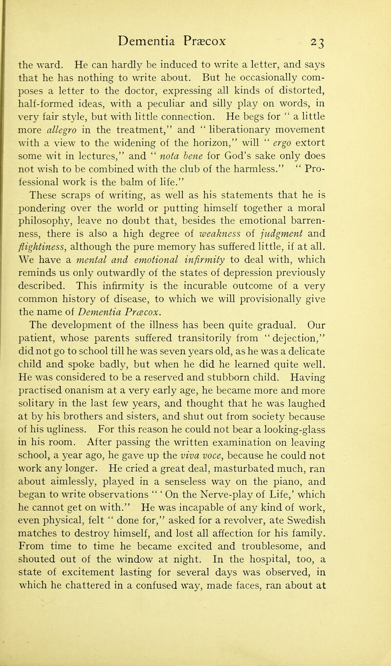 the ward. He can hardly be induced to write a letter, and says that he has nothing to write about. But he occasionally com- poses a letter to the doctor, expressing all kinds of distorted, half-formed ideas, with a peculiar and silly play on words, in very fair style, but with little connection. He begs for  a little more allegro in the treatment, and  liberationary movement with a view to the widening of the horizon, will  ergo extort some wit in lectures, and  nota bene for God's sake only does not wish to be combined with the club of the harmless.  Pro- fessional work is the balm of life. These scraps of writing, as well as his statements that he is pondering over the world or putting himself together a moral philosophy, leave no doubt that, besides the emotional barren- ness, there is also a high degree of weakness of judgment and flighiiness, although the pure memory has suffered little, if at all. We have a mental and emotional infirmity to deal with, which reminds us only outwardly of the states of depression previously described. This infirmity is the incurable outcome of a very common history of disease, to which we will provisionally give the name of Dementia Prcecox. The development of the illness has been quite gradual. Our patient, whose parents suffered transitorily from dejection, did not go to school till he was seven years old, as he was a delicate child and spoke badly, but when he did he learned quite well. He was considered to be a reserved and stubborn child. Having practised onanism at a very early age, he became more and more solitary in the last few years, and thought that he was laughed at by his brothers and sisters, and shut out from society because of his ugliness. For this reason he could not bear a looking-glass in his room. After passing the written examination on leaving school, a year ago, he gave up the viva voce, because he could not work any longer. He cried a great deal, masturbated much, ran about aimlessly, played in a senseless way on the piano, and began to write observations  ' On the Nerve-play of Life,' which he cannot get on with. He was incapable of any kind of work, even physical, felt  done for, asked for a revolver, ate Swedish matches to destroy himself, and lost all affection for his family. From time to time he became excited and troublesome, and shouted out of the window at night. In the hospital, too, a state of excitement lasting for several days was observed, in which he chattered in a confused way, made faces, ran about at