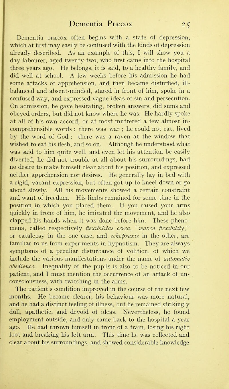 Dementia prsecox often begins with a state of depression, which at first may easily be confused with the kinds of depression already described. As an example of this, I will show you a day-labourer, aged twenty-two, who first came into the hospital three years ago. He belongs, it is said, to a healthy family, and did well at school. A few weeks before his admission he had some attacks of apprehension, and then became disturbed, ill- balanced and absent-minded, stared in front of him, spoke in a confused way, and expressed vague ideas of sin and persecution. On admission, he gave hesitating, broken answers, did sums and obeyed orders, but did not know where he was. He hardly spoke at all of his own accord, or at most muttered a few almost in- comprehensible words : there was war ; he could not eat, lived by the word of God ; there was a raven at the window that wished to eat his flesh, and so on. Although he understood what was said to him quite well, and even let his attention be easily diverted, he did not trouble at all about his surroundings, had no desire to make himself clear about his position, and expressed neither apprehension nor desires. He generally lay in bed with a rigid, vacant expression, but often got up to kneel down or go about slowly. All his movements showed a certain constraint and want of freedom. His limbs remained for some time in the position in which you placed them. If you raised your arms quickly in front of him, he imitated the movement, and he also clapped his hands when it was done before him. These pheno- mena, called respectively flexibiliias cerea, waxen flexibility, or catalepsy in the one case, and echopraxis in the other, are familiar to us from experiments in hypnotism. They are always symptoms of a peculiar disturbance of volition, of which we include the various manifestations under the name of automatic obedience. Inequality of the pupils is also to be noticed in our patient, and I must mention the occurrence of an attack of un- consciousness, with twitching in the arms. The patient's condition improved in the course of the next few months. He became clearer, his behaviour was more natural, and he had a distinct feeling of illness, but he remained strikingly dull, apathetic, and devoid of ideas. Nevertheless, he found employment outside, and only came back to the hospital a year ago. He had thrown himself in front of a train, losing his right foot and breaking his left arm. This time he was collected and clear about his surroundings, and showed considerable knowledge