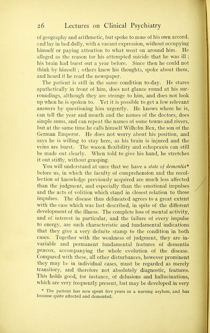 of geography and arithmetic, but spoke to none of his own accord, and lay in bed dully, with a vacant expression, without occupying himself or paying attention to what went on around him. He alleged as the reason for his attempted suicide that he was ill ; his brain had burst out a year before. Since then he could not think by himself ; others knew his thoughts, spoke about them, and heard if he read the newspaper. The patient is still in the same condition to-day. He stares apathetically in front of him, does not glance round at his sur- roundings, although they are strange to him, and does not look up when he is spoken to. Yet it is possible to get a few relevant answers by questioning him urgently. He knows where he is, can tell the year and month and the names of the doctors, does simple sums, and can repeat the names of some towns and rivers, but at the same time he calls himself Wilhelm Rex, the son of the German Emperor. He does not worry about his position, and says he is willing to stay here, as his brain is injured and the veins are burst. The waxen flexibility and echopraxis can still be made out clearly. When told to give his hand, he stretches it out stiffly, without grasping. You will understand at once that we have a state of dementia* before us, in which the faculty of comprehension and the recol- lection of knowledge previously acquired are much less affected than the judgment, and especially than the emotional im.pulses and the acts of volition which stand in closest relation to those impulses. The disease thus delineated agrees to a great extent with the case which was last described, in spite of the different development of the illness. The complete loss of mental activity, and of interest in particular, and the failure of every impulse to energy, are such characteristic and fundamental indications that they give a very definite stamp to the condition in both cases. Together with the weakness of judgment, they are in- variable and permanent fundamental features of dementia praecox, accompanying the whole evolution of the disease. Compared with these, all other disturbances, however prominent they may be in individual cases, must be regarded as merely transitory, and therefore not absolutely diagnostic, features. This holds good, for instance, of delusions and hallucinations, which are very frequently present, but may be developed in very * The patient has now spent five years in a nursing asylum, and has become quite affected and demented.