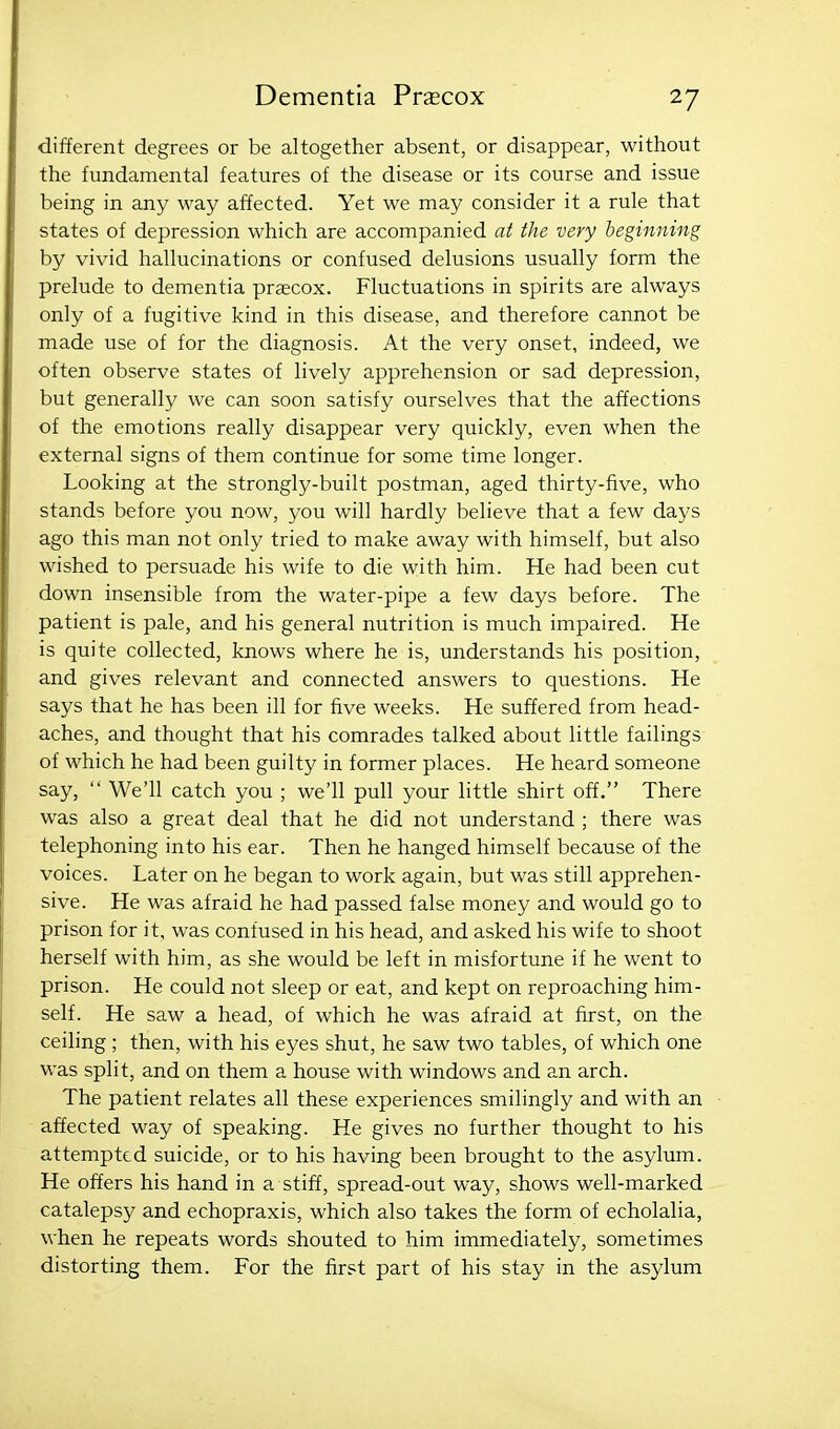 different degrees or be altogether absent, or disappear, without the fundamental features of the disease or its course and issue being in any way affected. Yet we may consider it a rule that states of depression which are accompanied at the very beginning by vivid hallucinations or confused delusions usually form the prelude to dementia prsecox. Fluctuations in spirits are always only of a fugitive kind in this disease, and therefore cannot be made use of for the diagnosis. At the very onset, indeed, we often observe states of lively apprehension or sad depression, but generally we can soon satisfy ourselves that the affections of the emotions really disappear very quickly, even when the external signs of them continue for some time longer. Looking at the strongly-built postman, aged thirty-five, who stands before you now, you will hardly believe that a few days ago this man not only tried to make away with himself, but also wished to persuade his wife to die with him. He had been cut down insensible from the water-pipe a few days before. The patient is pale, and his general nutrition is much impaired. He is quite collected, knows where he is, understands his position, and gives relevant and connected answers to questions. He says that he has been ill for five weeks. He suffered from head- aches, and thought that his comrades talked about little failings of which he had been guilty in former places. He heard someone say,  We'll catch you ; we'll pull your little shirt off. There was also a great deal that he did not understand ; there was telephoning into his ear. Then he hanged himself because of the voices. Later on he began to work again, but was still apprehen- sive. He was afraid he had passed false money and would go to prison for it, was confused in his head, and asked his wife to shoot herself with him, as she would be left in misfortune if he went to prison. He could not sleep or eat, and kept on reproaching him- self. He saw a head, of which he was afraid at first, on the ceiling ; then, with his eyes shut, he saw two tables, of which one was split, and on them a house with windows and an arch. The patient relates all these experiences smilingly and with an affected way of speaking. He gives no further thought to his attempted suicide, or to his having been brought to the asylum. He offers his hand in a stiff, spread-out way, shows well-marked catalepsy and echopraxis, which also takes the form of echolalia, when he repeats words shouted to him immediately, sometimes distorting them. For the first part of his stay in the asylum