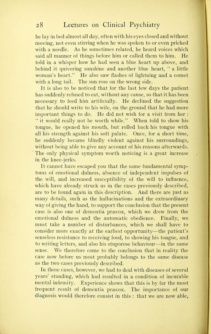 he lay in bed almost all day, often with his eyes closed and without moving, not even stirring when he was spoken to or even pricked with a needle. As he sometimes related, he heard voices which said all manner of things before him or called them to him. He told in a whisper how he had seen a blue heart up above, and behind it quivering sunshine and another blue heart,  a little woman's heart. He also saw flashes of lightning and a comet with a long tail. The sun rose on the wrong side. It is also to be noticed that for the last few days the patient has suddenly refused to eat, without any cause, so that it has been necessary to feed him artificially. He declined the suggestion that he should write to his wife, on the ground that he had more important things to do. He did not wish for a visit from her :  it would really not be worth while. When told to show his tongue, he opened his mouth, but rolled back his tongue with all his strength against his soft palate. Once, for a short time, he suddenly became blindly violent against his surroundings, without being able to give any account of his reasons afterwards. The only physical symptom worth noticing is a great increase in the knee-jerks. It cannot have escaped you that the same fundamental symp- toms of emotional dulness, absence of independent impulses of the will, and increased susceptibility of the will to influence, which have already struck us in the cases previously described, are to be found again in this description. And there are just as many details, such as the hallucinations and the extraordinary way of giving the hand, to support the conclusion that the present case is also one of dementia praecox, which we drew from the emotional dulness and the automatic obedience. Finally, we must take a number of disturbances, which we shall have to consider more exactly at the earliest opportunity—the patient's senseless resistance to receiving food, to showing his tongue, and to writing letters, and also his stuporose behaviour—in the same sense. We therefore come to the conclusion that in reality the case now before us most probably belongs to the same disease as the two cases previously described. In those cases, however, we had to deal with diseases of several years' standing, which had resulted in a condition of incurable mental infirmity. Experience shows that this is by far the most frequent result of dementia prsecox. The importance of our diagnosis would therefore consist in this : that we are now able,