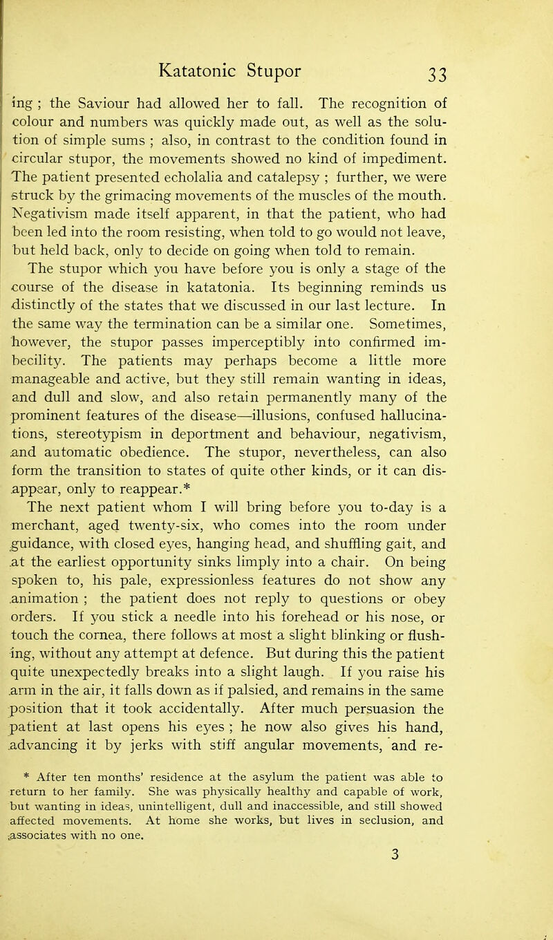 mg ; the Saviour had allowed her to fall. The recognition of colour and numbers was quickly made out, as well as the solu- tion of simple sums ; also, in contrast to the condition found in circular stupor, the movements showed no kind of impediment. The patient presented echolalia and catalepsy ; further, we were struck by the grimacing movements of the muscles of the mouth. Negativism made itself apparent, in that the patient, who had been led into the room resisting, when told to go would not leave, but held back, only to decide on going when told to remain. The stupor which you have before you is only a stage of the course of the disease in katatonia. Its beginning reminds us distinctly of the states that we discussed in our last lecture. In the same way the termination can be a similar one. Sometimes, however, the stupor passes imperceptibly into confirmed im- becility. The patients may perhaps become a little more manageable and active, but they still remain wanting in ideas, and dull and slow, and also retain permanently many of the prominent features of the disease—illusions, confused hallucina- tions, stereotypism in deportment and behaviour, negativism, and automatic obedience. The stupor, nevertheless, can also form the transition to states of quite other kinds, or it can dis- appear, only to reappear.* The next patient whom I will bring before you to-day is a merchant, aged twenty-six, who comes into the room under guidance, with closed eyes, hanging head, and shuffling gait, and .at the earliest opportunity sinks limply into a chair. On being spoken to, his pale, expressionless features do not show any animation ; the patient does not reply to questions or obey orders. If you stick a needle into his forehead or his nose, or touch the cornea, there follows at most a slight blinking or flush- ing, without any attempt at defence. But during this the patient quite unexpectedly breaks into a slight laugh. If you raise his .arm in the air, it falls down as if palsied, and remains in the same position that it took accidentally. After much persuasion the patient at last opens his eyes ; he now also gives his hand, .advancing it by jerks with stiff angular movements, and re- * After ten months' residence at the asylum the patient was able to return to her family. She was physically healthy and capable of work, but wanting in ideas, unintelligent, dull and inaccessible, and still showed affected movements. At home she works, but lives in seclusion, and vESSociates with no one. 3