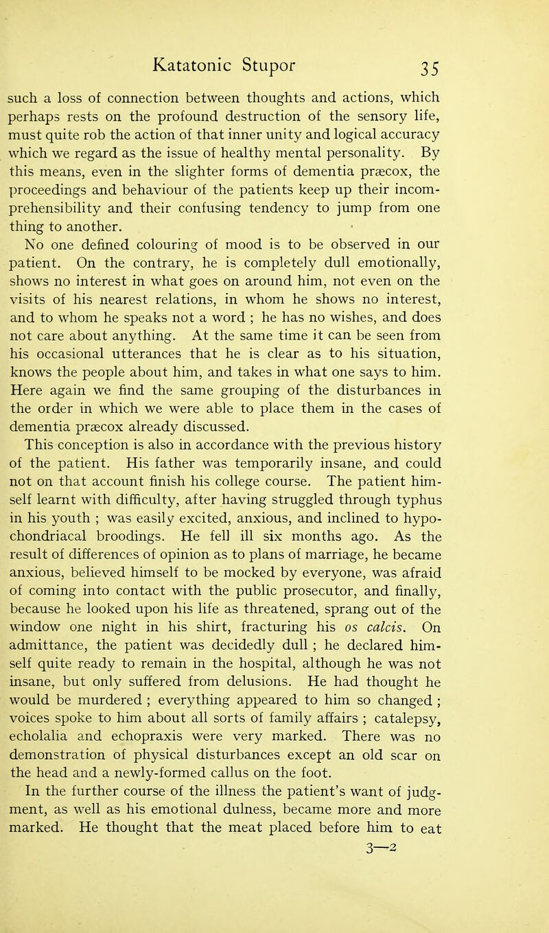 such a loss of connection between thoughts and actions, which perhaps rests on the profound destruction of the sensory hfe, must quite rob the action of that inner unity and logical accuracy which we regard as the issue of healthy mental personality. By this means, even in the slighter forms of dementia prsecox, the proceedings and behaviour of the patients keep up their incom- prehensibility and their confusing tendency to jump from one thing to another. No one defined colouring of mood is to be observed in our patient. On the contrary, he is completely dull emotionally, shows no interest in what goes on around him, not even on the visits of his nearest relations, in whom he shows no interest, and to whom he speaks not a word ; he has no wishes, and does not care about anything. At the same time it can be seen from his occasional utterances that he is clear as to his situation, knows the people about him, and takes in what one says to him. Here again we find the same grouping of the disturbances in the order in which we were able to place them in the cases of dementia praecox already discussed. This conception is also in accordance with the previous history of the patient. His father was temporarily insane, and could not on that account finish his college course. The patient him- self learnt with difficulty, after having struggled through typhus in his youth ; was easily excited, anxious, and inclined to hypo- chondriacal broodings. He fell ill six months ago. As the result of differences of opinion as to plans of marriage, he became anxious, believed himself to be mocked by everyone, was afraid of coming into contact with the public prosecutor, and finally, because he looked upon his life as threatened, sprang out of the window one night in his shirt, fracturing his os calcis. On admittance, the patient was decidedly dull ; he declared him- self quite ready to remain in the hospital, although he was not insane, but only suffered from delusions. He had thought he would be murdered ; everything appeared to him so changed ; voices spoke to him about all sorts of family affairs ; catalepsy, echolalia and echopraxis were very marked. There was no demonstration of physical disturbances except an old scar on the head and a newly-formed callus on the foot. In the further course of the illness the patient's want of judg- ment, as well as his emotional dulness, became more and more marked. He thought that the meat placed before him to eat 3—3
