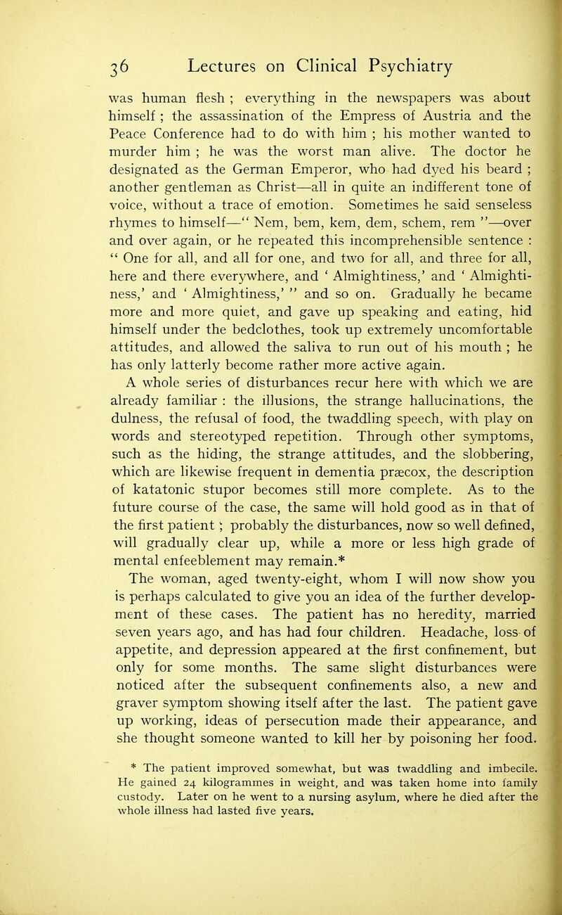 was human flesh ; everything in the newspapers was about himself ; the assassination of the Empress of Austria and the Peace Conference had to do with him ; his mother wanted to murder him ; he was the worst man ahve. The doctor he designated as the German Emperor, who had dyed his beard ; another gentleman as Christ—all in quite an indifferent tone of voice, without a trace of emotion. Sometimes he said senseless rhymes to himself— Nem, bem, kem, dem, schem, rem —over and over again, or he repeated this incomprehensible sentence :  One for all, and all for one, and two for all, and three for all, here and there everywhere, and ' Almightiness,' and ' Almighti- ness,' and ' Almightiness,'  and so on. Gradually he became more and more quiet, and gave up speaking and eating, hid himself under the bedclothes, took up extremely uncomfortable attitudes, and allowed the saliva to run out of his mouth ; he has only latterly become rather more active again. A whole series of disturbances recur here with which we are already familiar : the illusions, the strange hallucinations, the dulness, the refusal of food, the twaddling speech, with play on words and stereotyped repetition. Through other symptoms, such as the hiding, the strange attitudes, and the slobbering, which are likewise frequent in dementia praecox, the description of katatonic stupor becomes still more complete. As to the future course of the case, the same will hold good as in that of the first patient; probably the disturbances, now so well defined, will gradually clear up, while a more or less high grade of mental enfeeblement may remain.* The woman, aged twenty-eight, whom I will now show you is perhaps calculated to give you an idea of the further develop- ment of these cases. The patient has no heredity, married seven years ago, and has had four children. Headache, loss of appetite, and depression appeared at the first confinement, but only for some months. The same slight disturbances were noticed after the subsequent confinements also, a new and graver symptom showing itself after the last. The patient gave up working, ideas of persecution made their appearance, and she thought someone wanted to kill her by poisoning her food. * The patient improved somewhat, but was twaddling and imbecile. He gained 24 kilogrammes in weight, and was taken home into family custody. Later on he went to a nursing asylum, where he died after the whole illness had lasted five years.