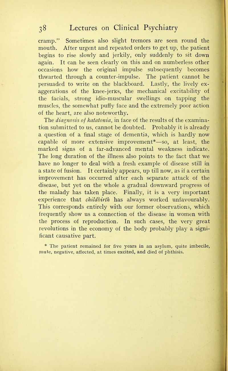 cramp. Sometimes also slight tremors are seen round the mouth. After urgent and repeated orders to get up, the patient begins to rise slowly and jerkily, only suddenly to sit down again. It can be seen clearly on this and on numberless other occasions how the original impulse subsequently becomes thwarted through a counter-impulse. The patient cannot be persuaded to write on the blackboard. Lastly, the lively ex- aggerations of the knee-jerks, the mechanical excitability of the facials, strong idio-muscular swellings on tapping the muscles, the somewhat puffy face and the extremely poor action of the heart, are also noteworthy. The diagnosis of katatonia, in face of the results of the examina- tion submitted to us, cannot be doubted. Probably it is already a question of a final stage of dementia, which is hardly now capable of more extensive improvement*—so, at least, the marked signs of a far-advanced mental weakness indicate. The long duration of the illness also points to the fact that we have no longer to deal with a fresh example of disease still in a state of fusion. It certainly appears, up till now, as if a certain improvement has occurred after each separate attack of the disease, but yet on the whole a gradual downward progress of the malady has taken place. Finally, it is a very important experience that childbirth has always worked unfavourably. This corresponds entirely with our former observations, which frequently show us a connection of the disease in women with the process of reproduction. In such cases, the very great revolutions in the economy of the body probably play a signi- ficant causative part. * The patient remained for five years in an asylum, quite imbecile, mute, negative, affected, at times excited, and died of phthisis.