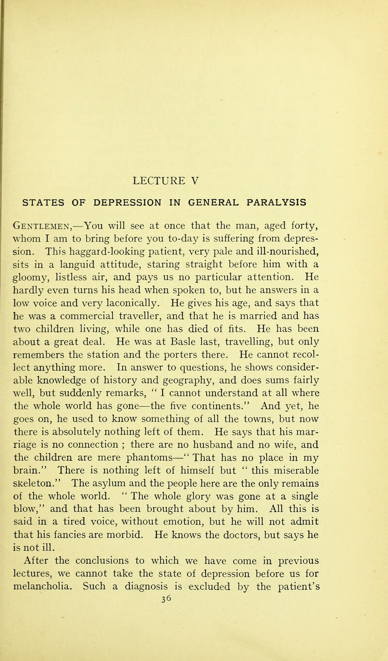 LECTURE V STATES OF DEPRESSION IN GENERAL PARALYSIS Gentlemen,—You will see at once that the man, aged forty, whom I am to bring before you to-day is suffering from depres- sion. This haggard-looking patient, very pale and ill-nourished, sits in a languid attitude, staring straight before him with a gloomy, listless air, and pays us no particular attention. He hardly even turns his head when spoken to, but he answers in a low voice and very laconically. He gives his age, and says that he was a commercial traveller, and that he is married and has two children living, while one has died of fits. He has been about a great deal. He was at Basle last, travelling, but only remembers the station and the porters there. He cannot recol- lect anything more. In answer to questions, he shows consider- able knowledge of history and geography, and does sums fairly well, but suddenly remarks,  I cannot understand at all where the whole world has gone—the five continents. And yet, he goes on, he used to know something of all the towns, but now there is absolutely nothing left of them. He says that his mar- riage is no connection ; there are no husband and no wife, and the children are mere phantoms— That has no place in my brain. There is nothing left of himself but  this miserable skeleton. The asylum and the people here are the only remains of the whole world.  The whole glory was gone at a single blow, and that has been brought about by him. All this is said in a tired voice, without emotion, but he will not admit that his fancies are morbid. He knows the doctors, but says he is not ill. After the conclusions to which we have come in previous lectures, we cannot take the state of depression before us for melancholia. Such a diagnosis is excluded by the patient's 36