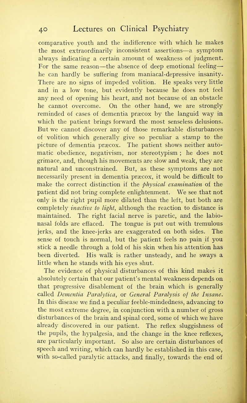 comparative youth and the indifference with which he makes the most extraordinarily inconsistent assertions—a symptom always indicating a certain amount of weakness of judgment. For the same reason—the absence of deep emotional feeling— he can hardly be suffering from maniacal-depressive insanity. There are no signs of impeded volition. He speaks very little and in a low tone, but evidently because he does not feel any need of opening his heart, and not because of an obstacle he cannot overcome. On the other hand, we are strongly reminded of cases of dementia praecox by the languid way in which the patient brings forward the most senseless delusions. But we cannot discover any of those remarkable disturbances of volition which generally give so peculiar a stamp to the picture of dementia preecox. The patient shows neither auto- matic obedience, negativism, nor stereotypism ; he does not grimace, and, though his movements are slow and weak, they are natural and unconstrained. But, as these symptoms are not necessarily present in dementia praecox, it would be difficult to make the correct distinction if the physical examination of the patient did not bring complete enlightenment. We see that not only is the right pupil more dilated than the left, but both are completely inactive to light, although the reaction to distance is maintained. The right facial nerve is paretic, and the labio- nasal folds are effaced. The tongue is put out with tremulous jerks, and the knee-jerks are exaggerated on both sides. The sense of touch is normal, but the patient feels no pain if you stick a needle through a fold of his skin when his attention has been diverted. His walk is rather unsteady, and he sways a little when he stands with his eyes shut. The evidence of physical disturbances of this kind makes it absolutely certain that our patient's mental weakness depends on that progressive disablement of the brain which is generally called Dementia Paralytica, or General Paralysis of the Insane. In this disease we find a peculiar feeble-mindedness, advancing to the most extreme degree, in conjunction with a number of gross disturbances of the brain and spinal cord, some of which we have already discovered in our patient. The reflex sluggishness of the pupils, the hypalgesia, and the change in the knee reflexes, are particularly important. So also are certain disturbances of speech and writing, which can hardly be established in this case, with so-called paralytic attacks, and finally, towards the end of