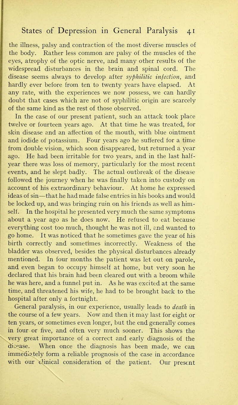 the illness, palsy and contraction of the most diverse muscles of the body. Rather less common are palsy of the muscles of the eyes, atrophy of the optic nerve, and many other results of the widespread disturbances in the brain and spinal cord. The disease seems always to develop after syphilitic infection, and hardly ever before from ten to twenty years have elapsed. At any rate, with the experiences we now possess, we can hardly doubt that cases which are not of syphilitic origin are scarcely of the same kind as the rest of those observed. In the case of our present patient, such an attack took place twelve or fourteen years ago. At that time he was treated, for skin disease and an affection of the mouth, with blue ointment and iodide of potassium. Four years ago he suffered for a time from double vision, which soon disappeared, but returned a year ago. He had been irritable for two years, and in the last half- year there was loss of memory, particularly for the most recent events, and he slept badly. The actual outbreak of the disease followed the journey when he was finally taken into custody on account of his extraordinary behaviour. At home he expressed ideas of sin—that he had made false entries in his books and would be locked up, and was bringing ruin on his friends as well as him- self. In the hospital he presented very much the same symptoms about a year ago as he does now. He refused to eat because everything cost too much, thought he was not ill, and wanted to go home. It was noticed that he sometimes gave the year of his birth correctly and sometimes incorrectly. Weakness of the bladder was observed, besides the physical disturbances already mentioned. In four months the patient was let out on parole, and even began to occupy himself at home, but very soon he declared that his brain had been cleared out with a broom while he was here, and a funnel put in. As he was excited at the same time, and threatened his wife, he had to be brought back to the hospital after only a fortnight. General paralysis, in our experience, usually leads to death in the course of a few years. Now and then it may last for eight or ten years, or sometimes even longer, but the end generally comes in four or five, and often very much sooner. This shows the very great importance of a correct and early diagnosis of the dicf^ase. When once the diagnosis has been made, we can immedi3tely form a reliable prognosis of the case in accordance with our clinical consideration of the patient. Our present