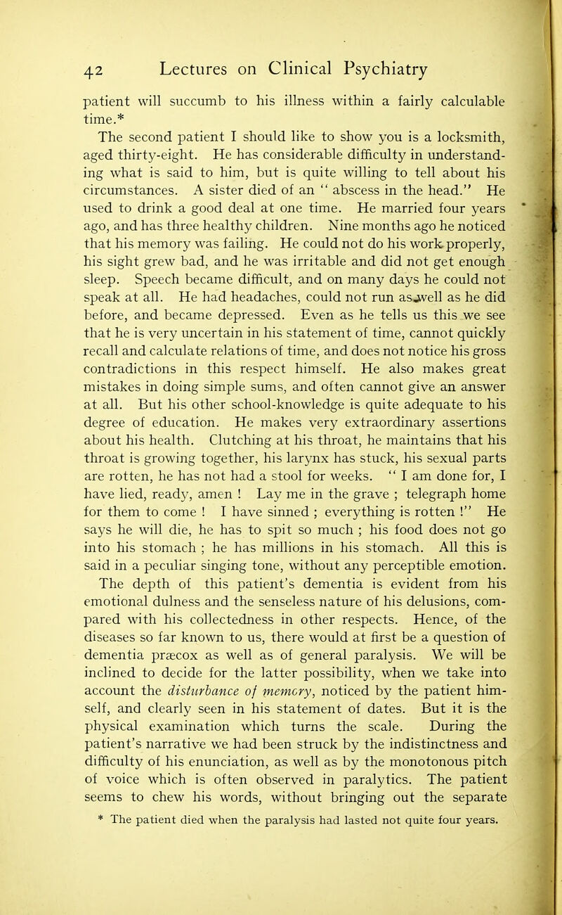 patient will succumb to his illness within a fairly calculable time.* The second patient I should like to show you is a locksmith, aged thirty-eight. He has considerable difficulty in understand- ing what is said to him, but is quite willing to tell about his circumstances. A sister died of an  abscess in the head. He used to drink a good deal at one time. He married four years ago, and has three healthy children. Nine months ago he noticed that his memory was failing. He could not do his work properly, his sight grew bad, and he was irritable and did not get enough sleep. Speech became difficult, and on many days he could not speak at all. He had headaches, could not run asjvell as he did before, and became depressed. Even as he tells us this we see that he is very uncertain in his statement of time, cannot quickly recall and calculate relations of time, and does not notice his gross contradictions in this respect himself. He also makes great mistakes in doing simple sums, and often cannot give an answer at all. But his other school-knowledge is quite adequate to his degree of education. He makes very extraordinary assertions about his health. Clutching at his throat, he maintains that his throat is growing together, his larynx has stuck, his sexual parts are rotten, he has not had a stool for weeks.  I am done for, I have lied, ready, amen ! Lay me in the grave ; telegraph home for them to come ! I have sinned ; everything is rotten ! He says he will die, he has to spit so much ; his food does not go into his stomach ; he has millions in his stomach. All this is said in a peculiar singing tone, without any perceptible emotion. The depth of this patient's dementia is evident from his emotional dulness and the senseless nature of his delusions, com- pared with his collectedness in other respects. Hence, of the diseases so far known to us, there would at first be a question of dementia praecox as well as of general paralysis. We will be inclined to decide for the latter possibility, when we take into account the disturbance of memory, noticed by the patient him- self, and clearly seen in his statement of dates. But it is the physical examination which turns the scale. During the patient's narrative we had been struck by the indistinctness and difficulty of his enunciation, as well as by the monotonous pitch of voice which is often observed in paralytics. The patient seems to chew his words, without bringing out the separate * The patient died when the paralysis had lasted not quite four years.