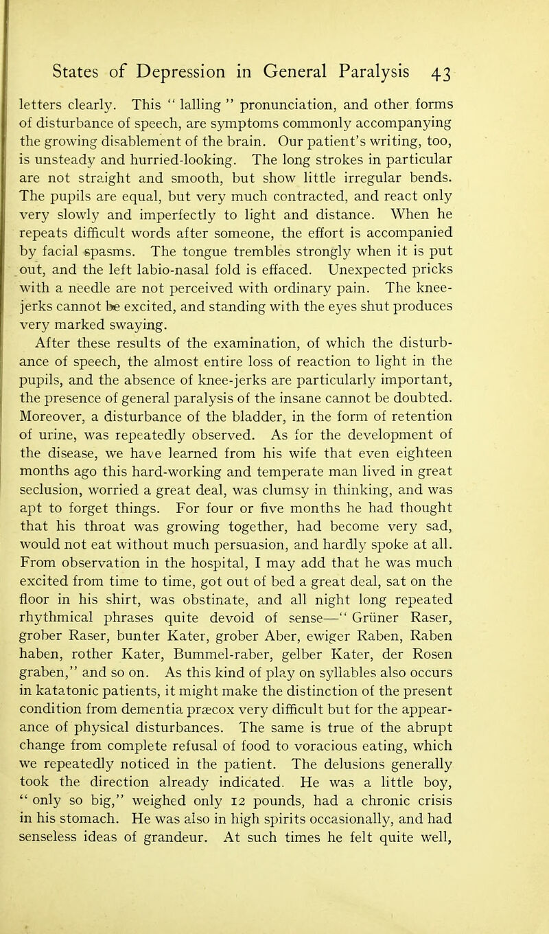 letters clearly. This  lalling  pronunciation, and other forms of disturbance of speech, are symptoms commonly accompanying the growing disablement of the brain. Our patient's writing, too, is unsteady and hurried-looking. The long strokes in particular are not straight and smooth, but show little irregular bends. The pupils are equal, but very much contracted, and react only very slowly and imperfectly to light and distance. When he repeats difficult words after someone, the effort is accompanied by facial gpasms. The tongue trembles strongly when it is put out, and the left labio-nasal fold is effaced. Unexpected pricks with a needle are not perceived with ordinary pain. The knee- jerks cannot be excited, and standing with the eyes shut produces very marked swaying. After these results of the examination, of which the disturb- ance of speech, the almost entire loss of reaction to light in the pupils, and the absence of knee-jerks are particularly important, the presence of general paralysis of the insane cannot be doubted. Moreover, a disturbance of the bladder, in the form of retention of urine, was repeatedly observed. As for the development of the disease, we have learned from his wife that even eighteen months ago this hard-working and temperate man lived in great seclusion, worried a great deal, was clumsy in thinking, and was apt to forget things. For four or five months he had thought that his throat was growing together, had become very sad, would not eat without much persuasion, and hardly spoke at all. From observation in the hospital, I may add that he was much excited from time to time, got out of bed a great deal, sat on the floor in his shirt, was obstinate, and all night long repeated rhythmical phrases quite devoid of sense— Griiner Raser, grober Raser, bunter Kater, grober Aber, ewiger Raben, Raben haben, rother Kater, Bummel-raber, gelber Kater, der Rosen graben, and so on. As this kind of play on syllables also occurs in katatonic patients, it might make the distinction of the present condition from dementia praecox very difficult but for the appear- ance of physical disturbances. The same is true of the abrupt change from complete refusal of food to voracious eating, which we repeatedly noticed in the patient. The delusions generally took the direction already indicated. He was a little boy,  only so big, weighed only 12 pounds, had a chronic crisis in his stomach. He was also in high spirits occasionally, and had senseless ideas of grandeur. At such times he felt quite well,