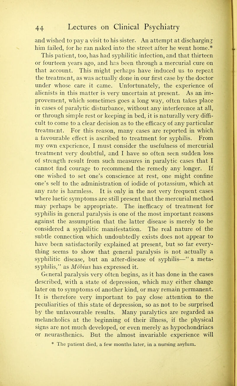 and wished to pay a visit to his sister. An attempt at discharging him failed, for he ran naked into the street after he went home.* This patient, too, has had syphilitic infection, and that thirteen or fourteen years ago, and has been through a mercurial cure on that account. This might perhaps have induced us to repeat the treatment, as was actually done in our first case by the doctor under whose care it came. Unfortunately, the experience of alienists in this matter is very uncertain at present. As an im- provement, which sometimes goes a long way, often takes place in cases of paralytic disturbance, without any interference at all, or through simple rest or keeping in bed, it is naturally very diffi- cult to come to a clear decision as to the efficacy of any particular treatment. For this reason, many cases are reported in which a favourable effect is ascribed to treatment for syphilis. From my own experience, I must consider the usefulness of mercurial treatment very doubtful, and I have so often seen sudden loss of strength result from such measures in paralytic cases that I cannot find courage to recommend the remedy any longer. If one wished to set one's conscience at rest, one might confine one's self to the administration of iodide of potassium, which at any rate is harmless. It is only in the not very frequent cases where luetic symptoms are still present that the mercurial method may perhaps be appropriate. The inefficacy of treatment for syphilis in general paralysis is one of the most important reasons against the assumption that the latter disease is merely to be considered a syphilitic manifestation. The real nature of the subtle connection which undoubtedly exists does not appear to have been satisfactorily explained at present, but so far every- thing seems to show that general paralysis is not actually a syphilitic disease, but an after-disease of syphilis— a meta- syphilis, as Mobiiis has expressed it. General paralysis very often begins, as it has done in the cases described, with a state of depression, which may either change later on to symptoms of another kind, or may remain permanent. It is therefore very important to pay close attention to the peculiarities of this state of depression, so as not to be surprised by the unfavourable results. Many paralytics are regarded as melancholies at the beginning of their illness, if the physical signs are not much developed, or even merely as hypochondriacs or neurasthenics. But the almost invariable experience will * The patient died, a few months later, in a nursing asylum.