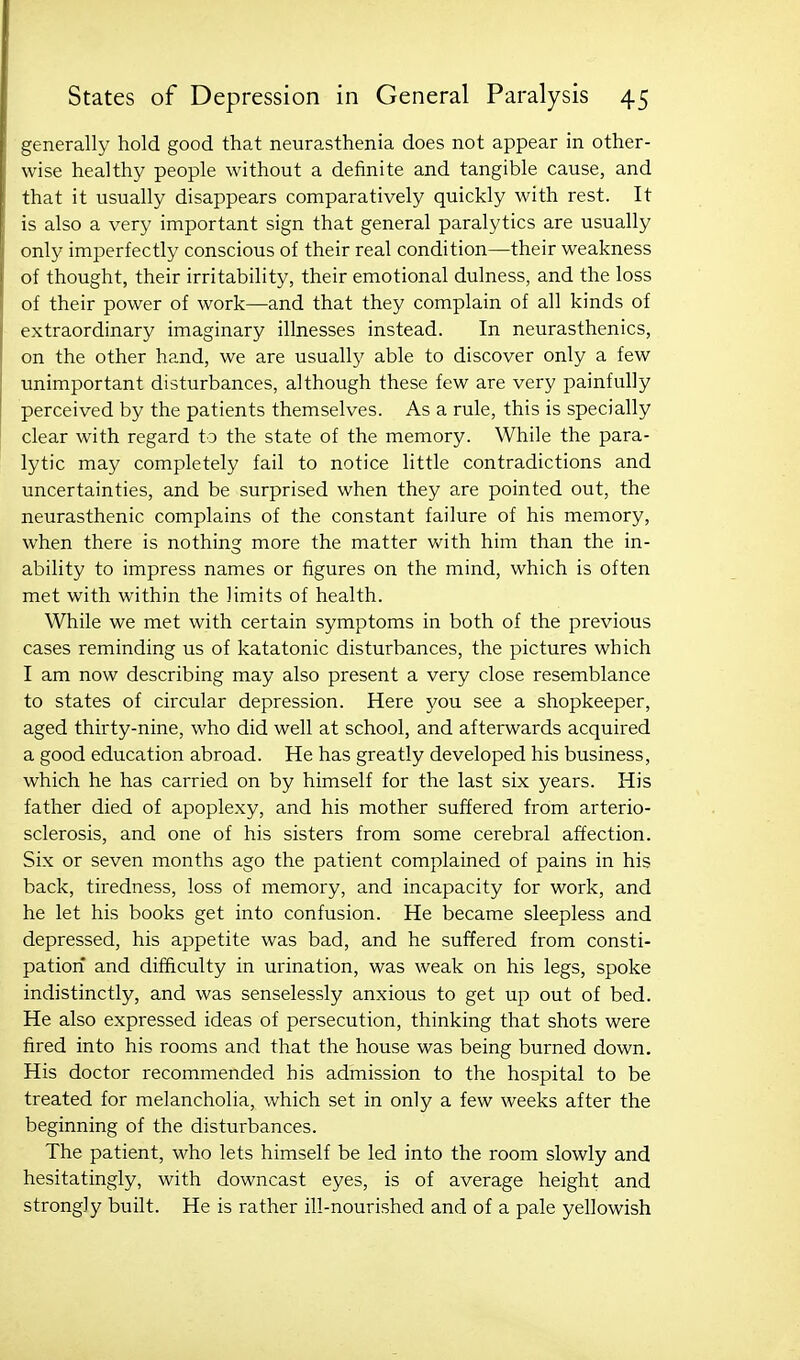 generally hold good that neurasthenia does not appear in other- wise healthy people without a definite and tangible cause, and that it usually disappears comparatively quickly with rest. It is also a very important sign that general paralytics are usually only imperfectly conscious of their real condition—their weakness of thought, their irritability, their emotional dulness, and the loss of their power of work—and that they complain of all kinds of extraordinary imaginary illnesses instead. In neurasthenics, on the other hand, we are usually able to discover only a few unimportant disturbances, although these few are very painfully perceived by the patients themselves. As a rule, this is specially clear with regard to the state of the memory. While the para- lytic may completely fail to notice little contradictions and uncertainties, and be surprised when they are pointed out, the neurasthenic complains of the constant failure of his memory, when there is nothing more the matter with him than the in- ability to impress names or figures on the mind, which is often met with within the limits of health. While we met with certain symptoms in both of the previous cases reminding us of katatonic disturbances, the pictures which I am now describing may also present a very close resemblance to states of circular depression. Here you see a shopkeeper, aged thirty-nine, who did well at school, and afterwards acquired a good education abroad. He has greatly developed his business, which he has carried on by himself for the last six years. His father died of apoplexy, and his mother suffered from arterio- sclerosis, and one of his sisters from some cerebral affection. Six or seven months ago the patient complained of pains in his back, tiredness, loss of memory, and incapacity for work, and he let his books get into confusion. He became sleepless and depressed, his appetite was bad, and he suffered from consti- pation and difficulty in urination, was weak on his legs, spoke indistinctly, and was senselessly anxious to get up out of bed. He also expressed ideas of persecution, thinking that shots were fired into his rooms and that the house was being burned down. His doctor recommended his admission to the hospital to be treated for melancholia, which set in only a few weeks after the beginning of the disturbances. The patient, who lets himself be led into the room slowly and hesitatingly, with downcast eyes, is of average height and strongly built. He is rather ill-nourished and of a pale yellowish