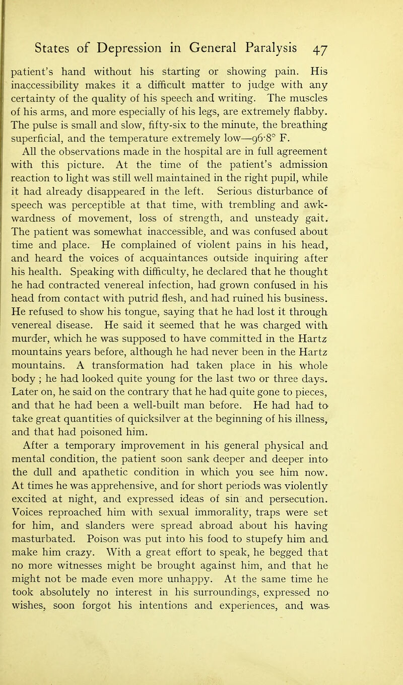 patient's hand without his starting or showing pain. His inaccessibility makes it a difficult matter to judge with any certainty of the quality of his speech and writing. The muscles of his arms, and more especially of his legs, are extremely flabby. The pulse is small and slow, fifty-six to the minute, the breathing superficial, and the temperature extremely low—gG'S^ F. All the observations made in the hospital are in full agreement with this picture. At the time of the patient's admission reaction to light was still well maintained in the right pupil, while it had already disappeared in the left. Serious disturbance of speech was perceptible at that time, with trembling and awk- wardness of movement, loss of strength, and unsteady gait. The patient was somewhat inaccessible, and was confused about time and place. He complained of violent pains in his head, and heard the voices of acquaintances outside inquiring after his health. Speaking with ditficulty, he declared that he thought he had contracted venereal infection, had grown confused in his head from contact with putrid flesh, and had ruined his business. He refused to show his tongue, saying that he had lost it through venereal disease. He said it seemed that he was charged with murder, which he was supposed to have committed in the Hartz mountains years before, although he had never been in the Hartz mountains. A transformation had taken place in his whole body ; he had looked quite young for the last two or three days. Later on, he said on the contrary that he had quite gone to pieces, and that he had been a well-built man before. He had had to take great quantities of quicksilver at the beginning of his illness, and that had poisoned him. After a temporary improvement in his general physical and mental condition, the patient soon sank deeper and deeper into the dull and apathetic condition in which you see him now. At times he was apprehensive, and for short periods was violently excited at night, and expressed ideas of sin and persecution. Voices reproached him with sexual immorality, traps were set for him, and slanders were spread abroad about his having masturbated. Poison was put into his food to stupefy him and make him crazy. With a great effort to speak, he begged that no more witnesses might be brought against him, and that he might not be made even more unhappy. At the same time he took absolutely no interest in his surroundings, expressed no wishes, soon forgot his intentions and experiences, and was-