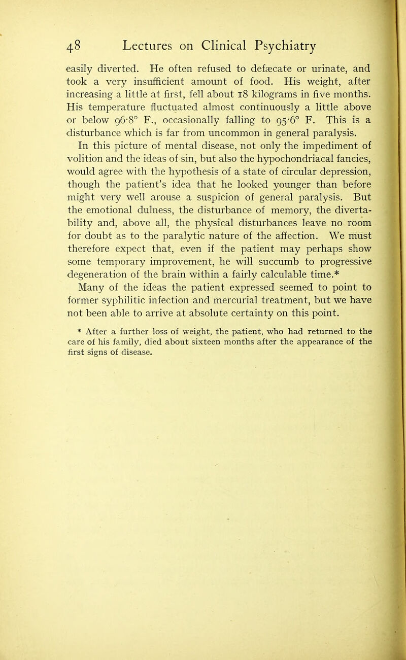 easily diverted. He often refused to defaecate or urinate, and took a very insufficient amount of food. His weight, after increasing a little at first, fell about i8 kilograms in five months. His temperature fluctuated almost continuously a little above or below 96-8° F., occasionally falling to 956° F. This is a disturbance which is far from uncommon in general paralysis. In this picture of mental disease, not only the impediment of volition and the ideas of sin, but also the hypochondriacal fancies, would agree with the hypothesis of a state of circular depression, though the patient's idea that he looked younger than before might very well arouse a suspicion of general paralysis. But the emotional dulness, the disturbance of memory, the diverta- bility and, above all, the physical disturbances leave no room for doubt as to the paralytic nature of the affection. We must therefore expect that, even if the patient may perhaps show some temporary improvement, he will succumb to progressive degeneration of the brain within a fairly calculable time.* Many of the ideas the patient expressed seemed to point to former syphilitic infection and mercurial treatment, but we have not been able to arrive at absolute certainty on this point. * After a further loss of weight, the patient, who had returned to the care of his family, died about sixteen months after the appearance of the first signs of disease.