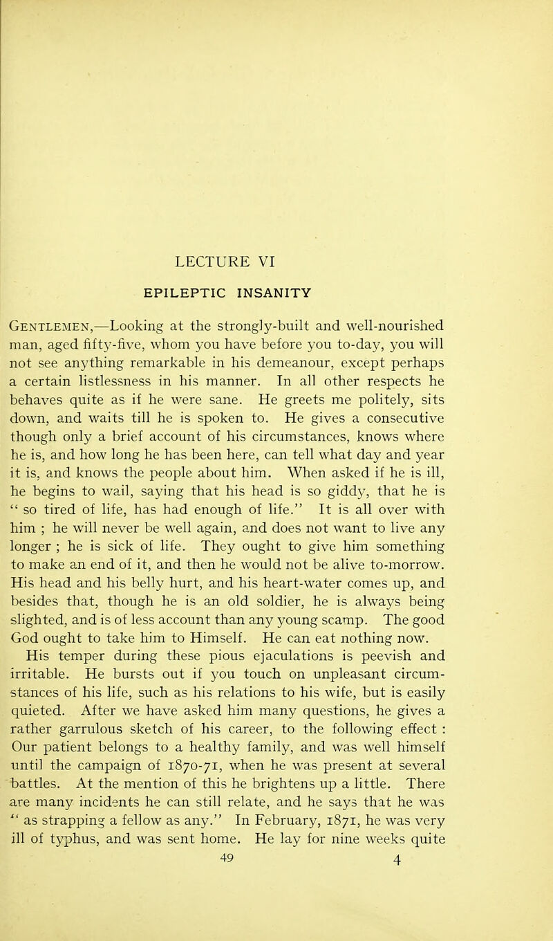 LECTURE VI EPILEPTIC INSANITY Gentlemen,—Looking at the strongly-built and well-nourished man, aged fifty-five, whom you have before you to-day, you will not see anything remarkable in his demeanour, except perhaps a certain listlessness in his manner. In all other respects he behaves quite as if he were sane. He greets me politely, sits down, and waits till he is spoken to. He gives a consecutive though only a brief account of his circumstances, knows where he is, and how long he has been here, can tell what day and year it is, and knows the people about him. When asked if he is ill, he begins to wail, saying that his head is so gidd}', that he is  so tired of life, has had enough of life. It is all over with him ; he will never be well again, and does not want to live any longer ; he is sick of life. They ought to give him something to make an end of it, and then he would not be alive to-morrow. His head and his belly hurt, and his heart-water comes up, and besides that, though he is an old soldier, he is always being slighted, and is of less account than any young scamp. The good God ought to take him to Himself. He can eat nothing now. His temper during these pious ejaculations is peevish and irritable. He bursts out if you touch on unpleasant circum- stances of his life, such as his relations to his wife, but is easily quieted. After we have asked him many questions, he gives a rather garrulous sketch of his career, to the following effect : Our patient belongs to a healthy family, and was well himself until the campaign of 1870-71, when he was present at several battles. At the mention of this he brightens up a little. There are many incidents he can still relate, and he says that he was  as strapping a fellow as any. In February, 1871, he was very ill of typhus, and was sent home. He lay for nine weeks quite