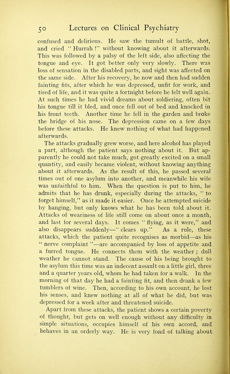 confused and delirious. He saw the tumult of battle, shot, and cried  Hurrah ! without knowing about it afterwards. This was followed by a palsy of the left side, also affecting the tongue and eye. It got better only very slowly. There was loss of sensation in the disabled parts, and sight was affected on the same side. After his recovery, he now and then had sudden fainting fits, after which he was depressed, unfit for work, and tired of life, and it was quite a fortnight before he felt well again. At such times he had vivid dreams about soldiering, often bit his tongue till it bled, and once fell out of bed and knocked in his front teeth. Another time he fell in the garden and broke the bridge of his nose. The depression came on a few days before these attacks. He knew nothing of what had happened afterwards. The attacks gradually grew worse, and here alcohol has played a part, although the patient says nothing about it. But ap- parently he could not take much, got greatly excited on a small quantity, and easily became violent, without knowing anything about it afterwards. As the result of this, he passed several times out of one asylum into another, and meanwhile his wife was unfaithful to him. When the question is put to him, he admits that he has drunk, especially during the attacks,  to forget himself, as it made it easier. Once he attempted suicide by hanging, but only knows what he has been told about it. Attacks of weariness of life still come on about once a month, and last for several days. It comes  flying, as it were, and also disappears suddenly— clears up. As a rule, these attacks, which the patient quite recognises as morbid—as his  nerve complaint —are accompanied by loss of appetite and a furred tongue. He connects them with the weather ; dull weather he cannot stand. The cause of his being brought to the asylum this time was an indecent assault on a little girl, three and a quarter years old, whom he had taken for a walk. In the morning of that day he had a fainting fit, and then drank a few tumblers of wine. Then, according to his own account, he lost his senses, and knew nothing at all of what he did, but was depressed for a week after and threatened suicide. Apart from these attacks, the patient shows a certain poverty of thought, but gets on well enough without any difficulty in simple situations, occupies himself of his own accord, and behaves in an orderly way. He is very fond of talking about