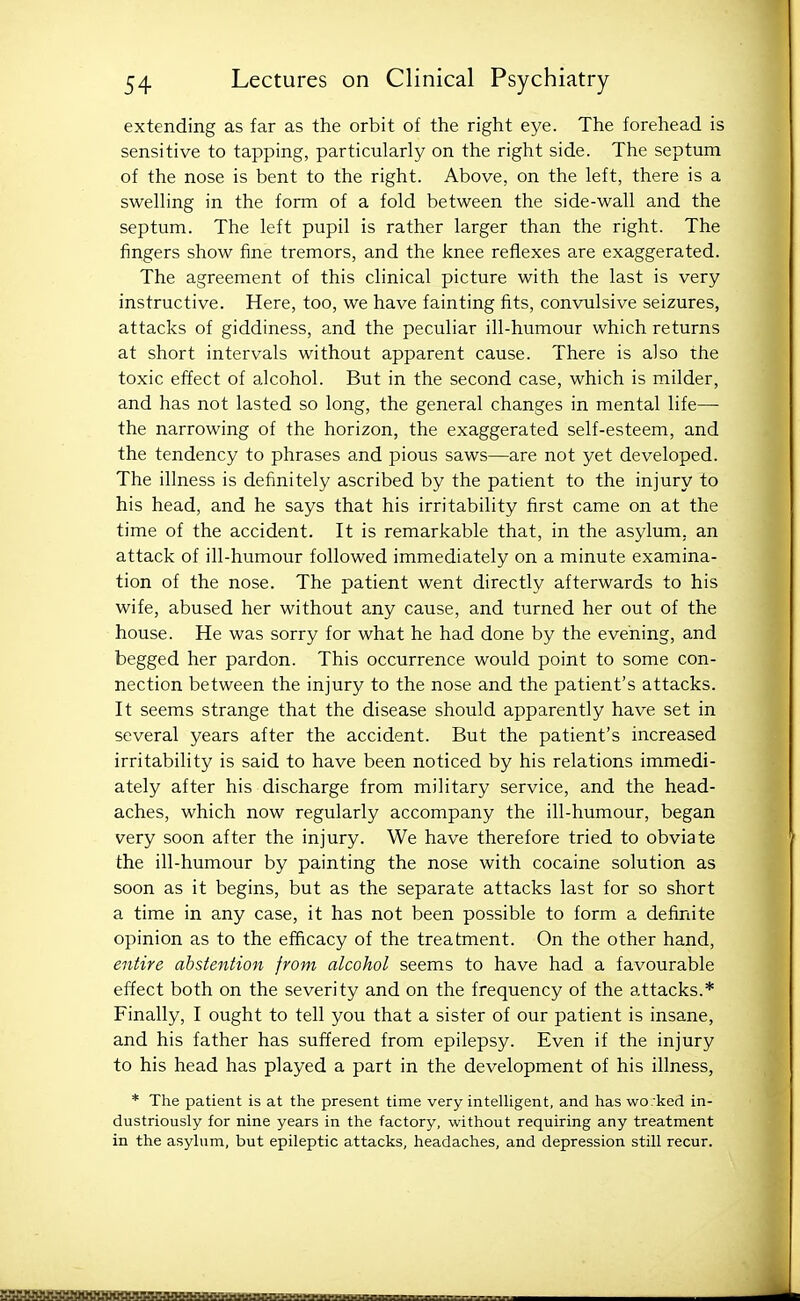 extending as far as the orbit of the right eye. The forehead is sensitive to tapping, particularly on the right side. The septum of the nose is bent to the right. Above, on the left, there is a swelling in the form of a fold between the side-wall and the septum. The left pupil is rather larger than the right. The fingers show fine tremors, and the knee reflexes are exaggerated. The agreement of this clinical picture with the last is very instructive. Here, too, we have fainting fits, convulsive seizures, attacks of giddiness, and the peculiar ill-humour which returns at short intervals without apparent cause. There is also the toxic effect of alcohol. But in the second case, which is milder, and has not lasted so long, the general changes in mental life— the narrowing of the horizon, the exaggerated self-esteem, and the tendency to phrases and pious saws—are not yet developed. The illness is definitely ascribed by the patient to the injury to his head, and he says that his irritability first came on at the time of the accident. It is remarkable that, in the asylum, an attack of ill-humour followed immediately on a minute examina- tion of the nose. The patient went directly afterwards to his wife, abused her without any cause, and turned her out of the house. He was sorry for what he had done by the evening, and begged her pardon. This occurrence would point to some con- nection between the injury to the nose and the patient's attacks. It seems strange that the disease should apparently have set in several years after the accident. But the patient's increased irritability is said to have been noticed by his relations immedi- ately after his discharge from military service, and the head- aches, which now regularly accompany the ill-humour, began very soon after the injury. We have therefore tried to obviate the ill-humour by painting the nose with cocaine solution as soon as it begins, but as the separate attacks last for so short a time in any case, it has not been possible to form a definite opinion as to the efficacy of the treatment. On the other hand, entire abstention from alcohol seems to have had a favourable effect both on the severity and on the frequency of the attacks.* Finally, I ought to tell you that a sister of our patient is insane, and his father has suffered from epilepsy. Even if the injury to his head has played a part in the development of his illness, * The patient is at the present time very intelhgent, and has worked in- dustriously for nine years in the factory, without requiring any treatment in the asyhim, but epileptic attacks, headaches, and depression still recur.