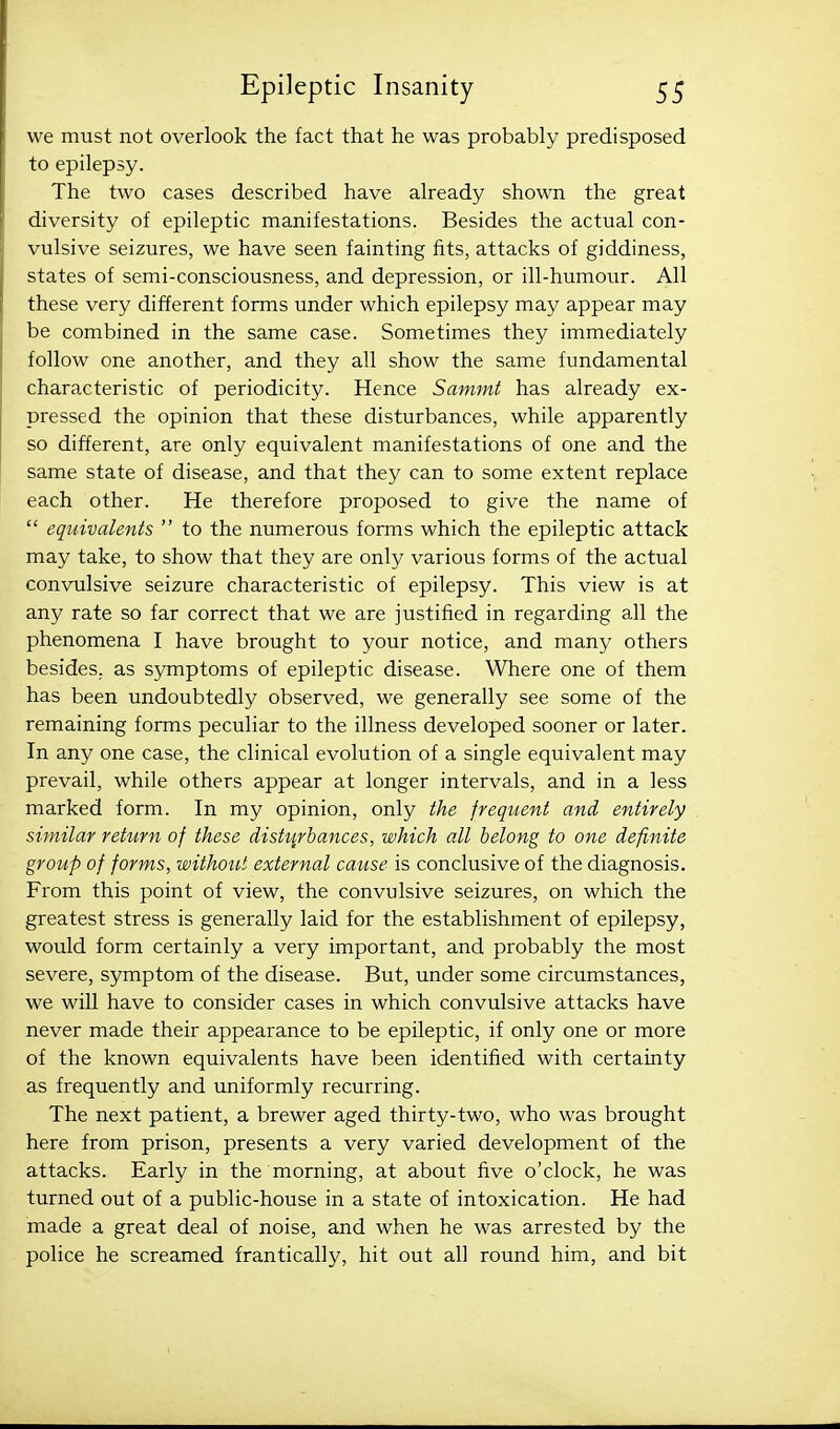 we must not overlook the fact that he was probably predisposed to epilepsy. The two cases described have already shown the great diversity of epileptic manifestations. Besides the actual con- vulsive seizures, we have seen fainting fits, attacks of giddiness, states of semi-consciousness, and depression, or ill-humour. All these very different forms under which epilepsy may appear may be combined in the same case. Sometimes they immediately follow one another, and they all show the same fundamental characteristic of periodicity. Hence Sammt has already ex- pressed the opinion that these disturbances, while apparently so different, are only equivalent manifestations of one and the same state of disease, and that they can to some extent replace each other. He therefore proposed to give the name of  equivalents  to the numerous forms which the epileptic attack may take, to show that they are only various forms of the actual convulsive seizure characteristic of epilepsy. This view is at any rate so far correct that we are justified in regarding all the phenomena I have brought to your notice, and many others besides, as symptoms of epileptic disease. Where one of them has been undoubtedly observed, we generally see some of the remaining forms peculiar to the illness developed sooner or later. In any one case, the clinical evolution of a single equivalent may prevail, while others appear at longer intervals, and in a less marked form. In my opinion, only the frequent and entirely similar return of these distv^rbances, which all belong to one definite group of forms, without external cause is conclusive of the diagnosis. From this point of view, the convulsive seizures, on which the greatest stress is generally laid for the establishment of epilepsy, would form certainly a very important, and probably the most severe, symptom of the disease. But, under some circumstances, we will have to consider cases in which convulsive attacks have never made their appearance to be epileptic, if only one or more of the known equivalents have been identified with certainty as frequently and uniformly recurring. The next patient, a brewer aged thirty-two, who was brought here from prison, presents a very varied development of the attacks. Early in the morning, at about five o'clock, he was turned out of a public-house in a state of intoxication. He had made a great deal of noise, and when he was arrested by the police he screamed frantically, hit out all round him, and bit