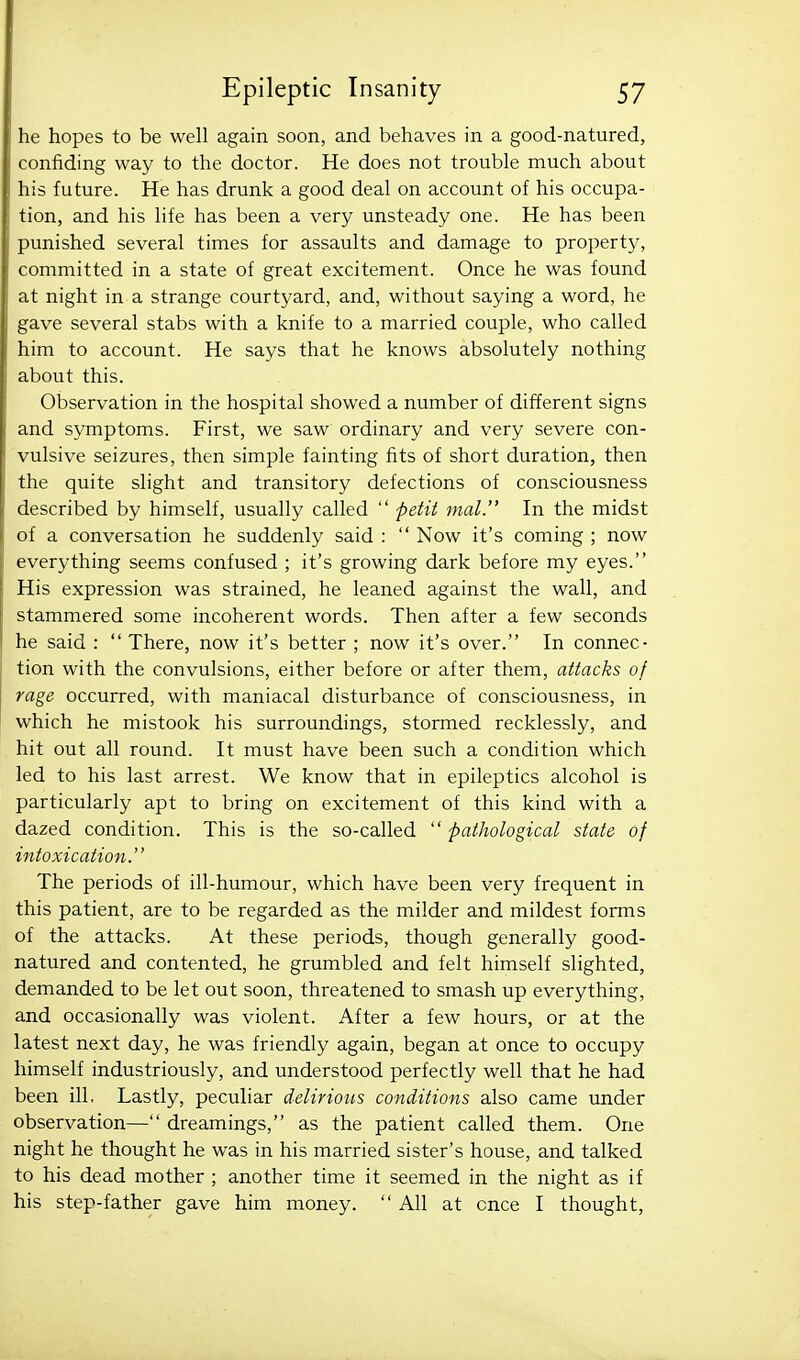 he hopes to be well again soon, and behaves in a good-natured, confiding way to the doctor. He does not trouble much about his future. He has drunk a good deal on account of his occupa- tion, and his life has been a very unsteady one. He has been punished several times for assaults and damage to property, committed in a state of great excitement. Once he was found at night in a strange courtyard, and, without saying a word, he gave several stabs with a knife to a married couple, who called him to account. He says that he knows absolutely nothing about this. Observation in the hospital showed a number of different signs and symptoms. First, we saw ordinary and very severe con- vulsive seizures, then simple fainting fits of short duration, then the quite slight and transitory defections of consciousness described by himself, usually called  petit mat. In the midst of a conversation he suddenly said :  Now it's coming ; now everything seems confused ; it's growing dark before my eyes. His expression was strained, he leaned against the wall, and stammered some incoherent words. Then after a few seconds he said :  There, now it's better ; now it's over. In connec- tion with the convulsions, either before or after them, attacks of rage occurred, with maniacal disturbance of consciousness, in which he mistook his surroundings, stormed recklessly, and hit out all round. It must have been such a condition which led to his last arrest. We know that in epileptics alcohol is particularly apt to bring on excitement of this kind with a dazed condition. This is the so-called  pathological state of intoxicatio7i. The periods of ill-humour, which have been very frequent in this patient, are to be regarded as the milder and mildest forms of the attacks. At these periods, though generally good- natured and contented, he grumbled and felt himself slighted, demanded to be let out soon, threatened to smash up everything, and occasionally was violent. After a few hours, or at the latest next day, he was friendly again, began at once to occupy himself industriously, and understood perfectly well that he had been ill. Lastly, peculiar delirious conditions also came under observation— dreamings, as the patient called them. One night he thought he was in his married sister's house, and talked to his dead mother ; another time it seemed in the night as if his step-father gave him money.  All at once I thought.
