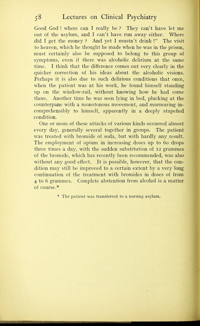 Good God ! where can I really be ? They can't have let me out of the asylum, and I can't have run away either. Where did I get the money ? And yet I mustn't drink ! The visit to heaven, which he thought he made when he was in the prison, must certainly also be supposed to belong to this group of sj^rnptoms, even if there was alcoholic delirium at the same time. I think that the difference comes out very clearly in the quicker correction of his ideas about the alcoholic visions. Perhaps it is also due to such delirious conditions that once, when the patient was at his work, he found himself standing up on the window-rail, without knowing how he had come there. Another time he was seen lying in bed, plucking at the counterpane with a monotonous movement, and murmuring in- comprehensibly to himself, apparently in a deeply stupefied condition. One or more of these attacks of various kinds occurred almost every day, generally several together in groups. The patient was treated with bromide of soda, but with hardly any result. The employment of opium in increasing doses up to 60 drops three times a day, with the sudden substitution of 12 grammes of the bromide, which has recently been recommended, was also without any good effect. It is possible, however, that the con- dition may still be improved to a certain extent by a very long continuation of the treatment with bromides in doses of from 4 to 6 grammes. Complete abstention from alcohol is a matter of course.* * The patient was transferred to a nursing asylum. ieiiiliiffiliiilliili^^