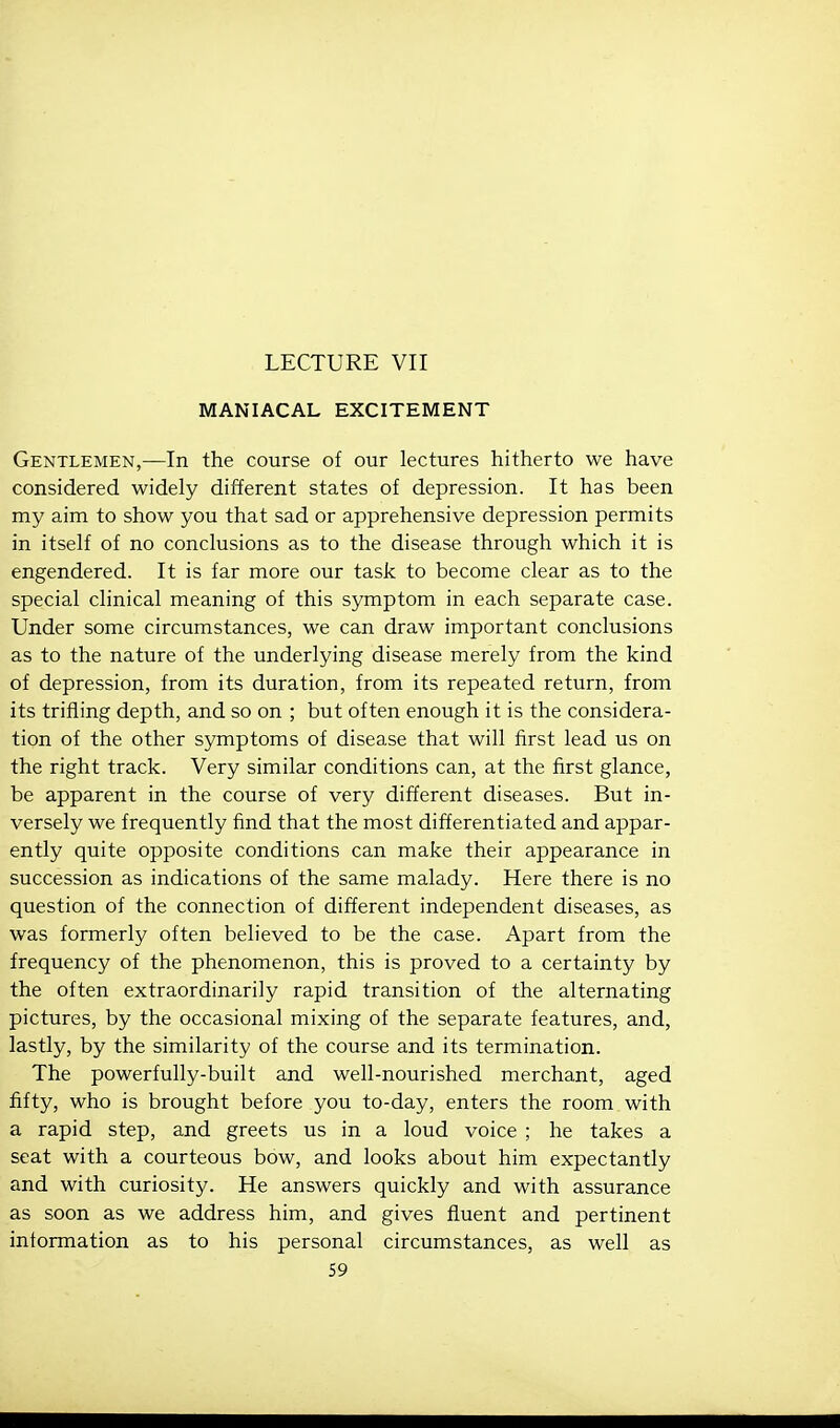 LECTURE VII MANIACAL EXCITEMENT Gentlemen,—In the course of our lectures hitherto we have considered widely different states of depression. It has been my aim to show you that sad or apprehensive depression permits in itself of no conclusions as to the disease through which it is engendered. It is far more our task to become clear as to the special clinical meaning of this symptom in each separate case. Under some circumstances, we can draw important conclusions as to the nature of the underlying disease merely from the kind of depression, from its duration, from its repeated return, from its trifling depth, and so on ; but often enough it is the considera- tion of the other symptoms of disease that will first lead us on the right track. Very similar conditions can, at the first glance, be apparent in the course of very different diseases. But in- versely we frequently find that the most differentiated and appar- ently quite opposite conditions can make their appearance in succession as indications of the same malady. Here there is no question of the connection of different independent diseases, as was formerly often believed to be the case. Apart from the frequency of the phenomenon, this is proved to a certainty by the often extraordinarily rapid transition of the alternating pictures, by the occasional mixing of the separate features, and, lastly, by the similarity of the course and its termination. The powerfully-built and well-nourished merchant, aged fifty, who is brought before you to-day, enters the room with a rapid step, and greets us in a loud voice ; he takes a seat with a courteous bow, and looks about him expectantly and with curiosity. He answers quickly and with assurance as soon as we address him, and gives fluent and pertinent information as to his personal circumstances, as well as