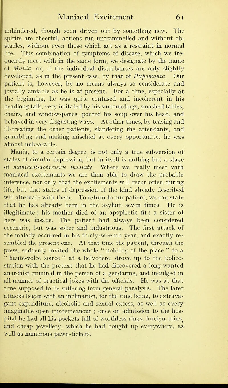 unhindered, though soon driven out by something new. The spirits are cheerful, actions run untrammelled and without ob- stacles, without even those which act as a restraint in normal life. This combination of symptoms of disease, which we fre- quently meet with in the same form, we designate by the name of Mania, or, if the individual disturbances are only slightly developed, as in the present case, by that of Hypomania. Our patient is, however, by no means always so considerate and jovially amiable as he is at present. For a time, especially at the beginning, he was quite confused and incoherent in his headlong talk, very irritated by his surroundings, smashed tables, chairs, and window-panes, poured his soup over his head, and behaved in very disgusting ways. At other times, by teasing and ill-treating the other patients, slandering the attendants, and grumbling and making mischief at every opportunity, he was almost unbearable. Mania, to a certain degree, is not only a true subversion of states of circular depression, but in itself is nothing but a stage of maniacal-depressive insanity. Where we really meet with maniacal excitements we are then able to draw the probable inference, not only that the excitements will recur often during life, but that states of depression of the kind already described will alternate with them. To return to our patient, we can state that he has already been in the asylum seven times. He is illegitimate ; his mother died of an apoplectic fit ; a sister of hers was insane. The patient had always been considered eccentric, but was sober and industrious. The first attack of the malady occurred in his thirty-seventh year, and exactly re- sembled the present one. At that time the patient, through the press, suddenly invited the whole  nobility of the place  to a  haute-volee soiree  at a belvedere, drove up to the police- station with the pretext that he had discovered a long-wanted anarchist criminal in the person of a gendarme, and indulged in all manner of practical jokes with the officials. He was at that time supposed to be suffering from general paralysis. The later attacks began with an inclination, for the time being, to extrava- gant expenditure, alcoholic and sexual excess, as well as every imaginable open misdemeanour ; once on admission to the hos- pital he had all his pockets full of worthless rings, foreign coins^ and cheap jewellery, which he had bought up everywhere, as well as numerous pawn-tickets.