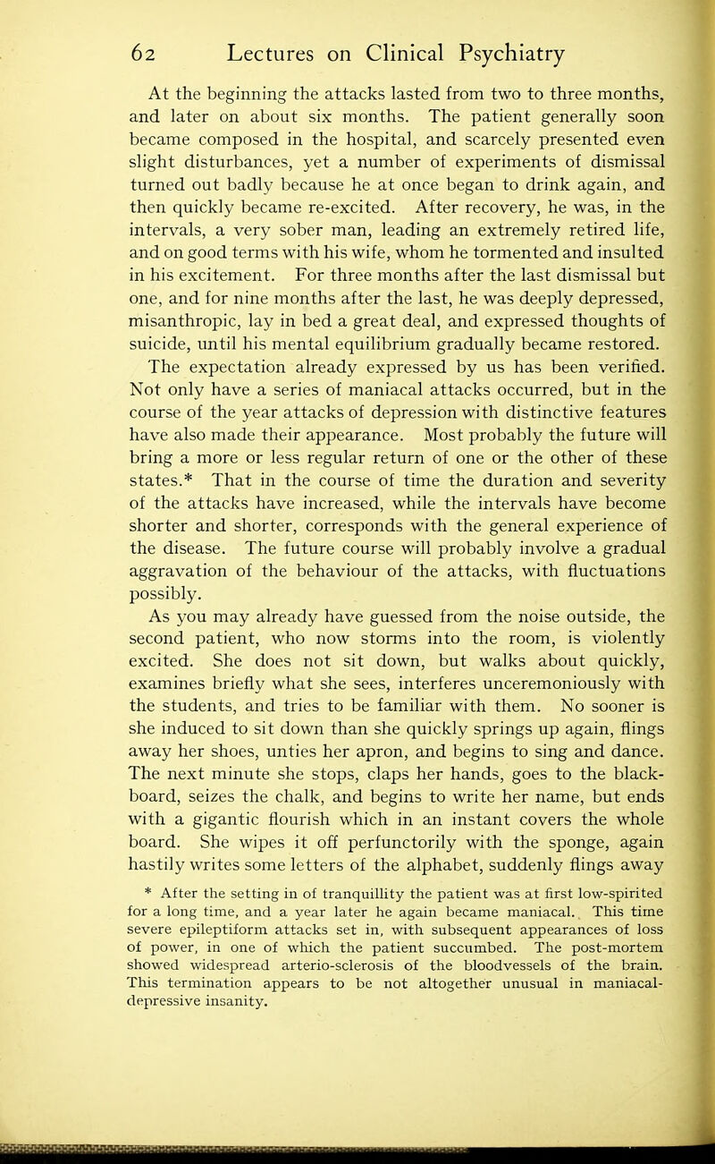 At the beginning the attacks lasted from two to three months, and later on about six months. The patient generally soon became composed in the hospital, and scarcely presented even slight disturbances, yet a number of experiments of dismissal turned out badly because he at once began to drink again, and then quickly became re-excited. After recovery, he was, in the intervals, a very sober man, leading an extremely retired life, and on good terms with his wife, whom he tormented and insulted in his excitement. For three months after the last dismissal but one, and for nine months after the last, he was deeply depressed, misanthropic, lay in bed a great deal, and expressed thoughts of suicide, until his mental equilibrium gradually became restored. The expectation already expressed by us has been verified. Not only have a series of maniacal attacks occurred, but in the course of the year attacks of depression with distinctive features have also made their appearance. Most probably the future will bring a more or less regular return of one or the other of these states.* That in the course of time the duration and severity of the attacks have increased, while the intervals have become shorter and shorter, corresponds with the general experience of the disease. The future course will probably involve a gradual aggravation of the behaviour of the attacks, with fluctuations possibly. As you may already have guessed from the noise outside, the second patient, who now storms into the room, is violently excited. She does not sit down, but walks about quickly, examines briefly what she sees, interferes unceremoniously with the students, and tries to be familiar with them. No sooner is she induced to sit down than she quickly springs up again, flings away her shoes, unties her apron, and begins to sing and dance. The next minute she stops, claps her hands, goes to the black- board, seizes the chalk, and begins to write her name, but ends with a gigantic flourish which in an instant covers the whole board. She wipes it off perfunctorily with the sponge, again hastily writes some letters of the alphabet, suddenly flings away * After the setting in of tranquillity the patient was at first low-spirited for a long time, and a year later he again became maniacal. This time severe epileptiform attacks set in, with subsequent appearances of loss of power, in one of which the patient succumbed. The post-mortem showed widespread arterio-sclerosis of the bloodvessels of the brain. This termination appears to be not altogether unusual in maniacal- depressive insanity. iiiiiiiiittHii^^