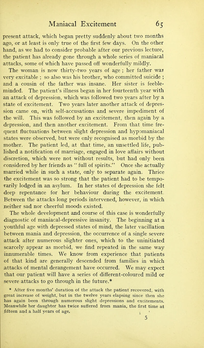 present attack, which began pretty suddenly about two months ago, or at least is only true of the first few days. On the other hand, as we had to consider probable after our previous lecture, the patient has already gone through a whole series of maniacal attacks, some of which have passed off wonderfully mildly. The woman is now thirty-two years of age ; her father wa3 very excitable ; so also was his brother, who committed suicide ; and a cousin of the father was insane. Her sister is feeble- minded. The patient's illness began in her fourteenth year with an attack of depression, which was followed two years after by a state of excitement. Two years later another attack of depres- sion came on, with self-accusations and severe impediment of the will. This was followed by an excitement, then again by a depression, and then another excitement. From that time fre- quent fluctuations between slight depression and hypomaniacal states were observed, but were only recognised as morbid by the mother. The patient led, at that time, an unsettled life, pub- lished a notification of marriage, engaged in love affairs without discretion, which were not without results, but had only been considered by her friends as  full of spirits. Once she actually married while in such a state, only to separate again. Thrice the excitement was so strong that the patient had to be tempo- rarily lodged in an asylum. In her states of depression she felt deep repentance for her behaviour during the excitement. Between the attacks long periods intervened, however, in which neither sad nor cheerful moods existed. The whole development and course of this case is wonderfully diagnostic of maniacal-depressive insanity. The beginning at a youthful age with depressed states of mind, the later vacillation between mania and depression, the occurrence of a single severe attack after numerous slighter ones, which to the uninitiated scarcely appear as morbid, we find repeated in the same way innumerable times. We know from experience that patients of that kind are generally descended from families in which attacks of mental derangement have occurred. We may expect that our patient will have a series of difierent-coloured mild or severe attacks to go through in the future.* * After five months' duration of tlie attack the patient recovered, with great increase of weight, but in the twelve years elapsing since then she has again been through numerous slight depressions and excitements. Meanwhile her daughter has twice suffered from mania, the first time at :fifteen and a half years of age. ^ > 5