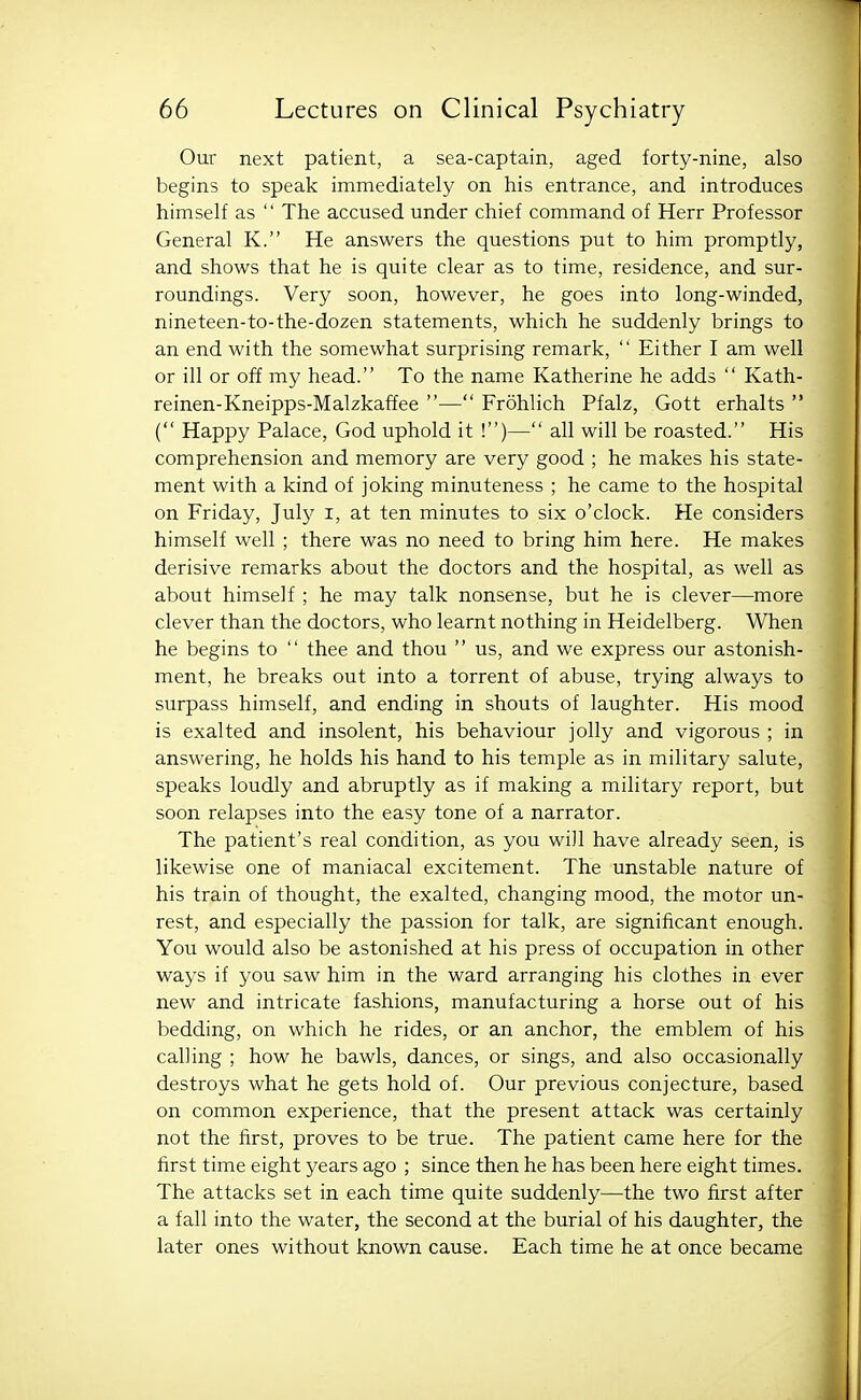 Our next patient, a sea-captain, aged forty-nine, also begins to speak immediately on his entrance, and introduces himself as  The accused under chief command of Herr Professor General K. He answers the questions put to him promptly, and shows that he is quite clear as to time, residence, and sur- roundings. Very soon, however, he goes into long-winded, nineteen-to-the-dozen statements, which he suddenly brings to an end with the somewhat surprising remark,  Either I am well or ill or off my head. To the name Katherine he adds  Kath- reinen-Kneipps-Malzkaffee — Frohlich Pfalz, Gott erhalts  ( Happy Palace, God uphold it !)— all will be roasted. His comprehension and memory are very good ; he makes his state- ment with a kind of joking minuteness ; he came to the hospital on Friday, July i, at ten minutes to six o'clock. He considers himself well ; there was no need to bring him here. He makes derisive remarks about the doctors and the hospital, as well as about himself ; he may talk nonsense, but he is clever—more clever than the doctors, who learnt nothing in Heidelberg. When he begins to  thee and thou  us, and we express our astonish- ment, he breaks out into a torrent of abuse, trying always to surpass himself, and ending in shouts of laughter. His mood is exalted and insolent, his behaviour jolly and vigorous ; in answering, he holds his hand to his temple as in military salute, speaks loudly and abruptly as if making a military report, but soon relapses into the easy tone of a narrator. The patient's real condition, as you will have already seen, is likewise one of maniacal excitement. The unstable nature of his train of thought, the exalted, changing mood, the motor un- rest, and especially the passion for talk, are significant enough. You would also be astonished at his press of occupation in other ways if you saw him in the ward arranging his clothes in ever new and intricate fashions, manufacturing a horse out of his bedding, on which he rides, or an anchor, the emblem of his calling ; how he bawls, dances, or sings, and also occasionally destroys what he gets hold of. Our previous conjecture, based on common experience, that the present attack was certainly not the first, proves to be true. The patient came here for the first time eight years ago ; since then he has been here eight times. The attacks set in each time quite suddenly—the two first after a fall into the water, the second at the burial of his daughter, the later ones without known cause. Each time he at once became