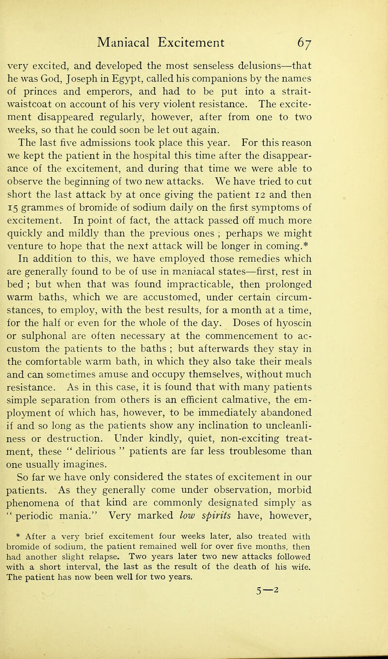 very excited, and developed the most senseless delusions—-that he was God, Joseph in Egypt, called his companions by the names of princes and emperors, and had to be put into a strait- waistcoat on account of his very violent resistance. The excite- ment disappeared regularly, however, after from one to two weeks, so that he could soon be let out again. The last five admissions took place this year. For this reason we kept the patient in the hospital this time after the disappear- ance of the excitement, and during that time we were able to observe the beginning of two new attacks. We have tried to cut short the last attack by at once giving the patient 12 and then 15 grammes of bromide of sodium daily on the first symptoms of excitement. In point of fact, the attack passed off much more quickly and mildly than the previous ones ; perhaps we might venture to hope that the next attack will be longer in coming.* In addition to this, we have employed those remedies which are generally found to be of use in maniacal states—first, rest in bed ; but when that was found impracticable, then prolonged warm baths, which we are accustomed, under certain circum- stances, to employ, with the best results, for a month at a time, for the half or even for the whole of the day. Doses of hyoscin or sulphonal are often necessary at the commencement to ac- custom the patients to the baths ; but afterwards they stay in the comfortable warm bath, in which they also take their meals and can sometimes amuse and occupy themselves, without much resistance. As in this case, it is found that with many patients simple separation from others is an efficient calmative, the em- ployment of which has, however, to be immediately abandoned if and so long as the patients show any inclination to uncleanli- ness or destruction. Under kindly, quiet, non-exciting treat- ment, these  delirious  patients are far less troublesome than one usually imagines. So far we have only considered the states of excitement in our patients. As they generally come under observation, morbid phenomena of that kind are commonly designated simply as  periodic mania. Very marked low spirits have, however, * After a very brief excitement four weeks later, also treated with bromide of sodium, the patient remained well for over five months, then had another slight relapse. Two years later two new attacks followed with a short interval, the last as the result of the death of his wife. The patient has now been well for two years. 5—2