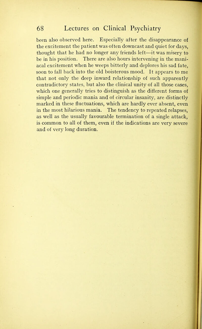 been also observed here. Especially after the disappearance of the excitement the patient was often downcast and quiet for days, thought that he had no longer any friends left—it was misery to be in his position. There are also hours intervening in the mani- acal excitement when he weeps bitterly and deplores his sad fate, soon to fall back into the old boisterous mood. It appears to me that not only the deep inward relationship of such apparently contradictory states, but also the clinical unity of all those cases, which one generally tries to distinguish as the different forms of simple and periodic mania and of circular insanity, are distinctly marked in these fluctuations, which are hardly ever absent, even in the most hilarious mania. The tendency to repeated relapses, as well as the usually favourable termination of a single attack, is common to all of them, even if the indications are very severe and of very long duration.