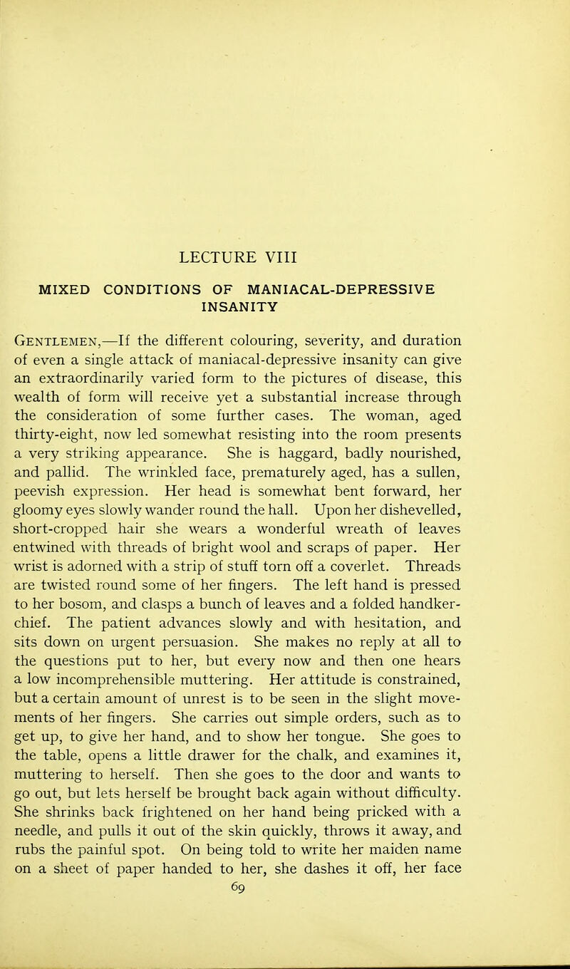 LECTURE VIII MIXED CONDITIONS OF MANIACAL-DEPRESSIVE INSANITY Gentlemen,—If the different colouring, severity, and duration of even a single attack of maniacal-depressive insanity can give an extraordinarily varied form to the pictures of disease, this wealth of form will receive yet a substantial increase through the consideration of some further cases. The woman, aged thirty-eight, now led somewhat resisting into the room presents a very striking appearance. She is haggard, badly nourished, and pallid. The wrinkled face, prematurely aged, has a sullen, peevish expression. Her head is somewhat bent forward, her gloomy eyes slowly wander round the hall. Upon her dishevelled, short-cropped hair she wears a wonderful wreath of leaves entwined with threads of bright wool and scraps of paper. Her wrist is adorned with a strip of stuff torn off a coverlet. Threads are twisted round some of her fingers. The left hand is pressed to her bosom, and clasps a bunch of leaves and a folded handker- chief. The patient advances slowly and with hesitation, and sits down on urgent persuasion. She makes no reply at all to the questions put to her, but every now and then one hears a low incomprehensible muttering. Her attitude is constrained, but a certain amount of unrest is to be seen in the slight move- ments of her fingers. She carries out simple orders, such as to get up, to give her hand, and to show her tongue. She goes to the table, opens a little drawer for the chalk, and examines it, muttering to herself. Then she goes to the door and wants to go out, but lets herself be brought back again without difficulty. She shrinks back frightened on her hand being pricked with a needle, and pulls it out of the skin quickly, throws it away, and rubs the painful spot. On being told to write her maiden name on a sheet of paper handed to her, she dashes it off, her face