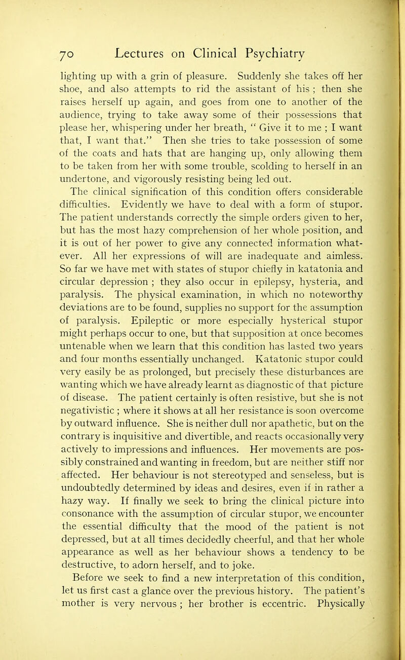 lighting up with a grin of pleasure. Suddenly she takes off her shoe, and also attempts to rid the assistant of his ; then she raises herself up again, and goes from one to another of the audience, trying to take away some of their possessions that please her, whispering under her breath,  Give it to me ; I want that, I want that. Then she tries to take possession of some of the coats and hats that are hanging up, only allowing them to be taken from her with some trouble, scolding to herself in an undertone, and vigorously resisting being led out. The clinical signification of this condition offers considerable difficulties. Evidently we have to deal with a form of stupor. The patient understands correctly the simple orders given to her, but has the most hazy comprehension of her whole position, and it is out of her power to give any connected information what- ever. All her expressions of will are inadequate and aimless. So far we have met with states of stupor chiefly in katatonia and circular depression ; they also occur in epilepsy, hysteria, and paralysis. The physical examination, in which no noteworthy deviations are to be found, supplies no support for the assumption of paralysis. Epileptic or more especially hysterical stupor might perhaps occur to one, but that supposition at once becomes untenable when we learn that this condition has lasted two years and four months essentially unchanged. Katatonic stupor could very easily be as prolonged, but precisely these disturbances are wanting which we have already learnt as diagnostic of that picture of disease. The patient certainly is often resistive, but she is not negativistic ; where it shows at all her resistance is soon overcome by outward influence. She is neither dull nor apathetic, but on the contrary is inquisitive and divertible, and reacts occasionally very actively to impressions and influences. Her movements are pos- sibly constrained and wanting in freedom, but are neither stiff nor affected. Her behaviour is not stereotyped and senseless, but is undoubtedly determined by ideas and desires, even if in rather a hazy way. If finally we seek to bring the clinical picture into consonance with the assumption of circular stupor, we encounter the essential difficulty that the mood of the patient is not depressed, but at all times decidedly cheerful, and that her whole appearance as well as her behaviour shows a tendency to be destructive, to adorn herself, and to joke. Before we seek to find a new interpretation of this condition, let us first cast a glance over the previous history. The patient's mother is very nervous ; her brother is eccentric. Physically