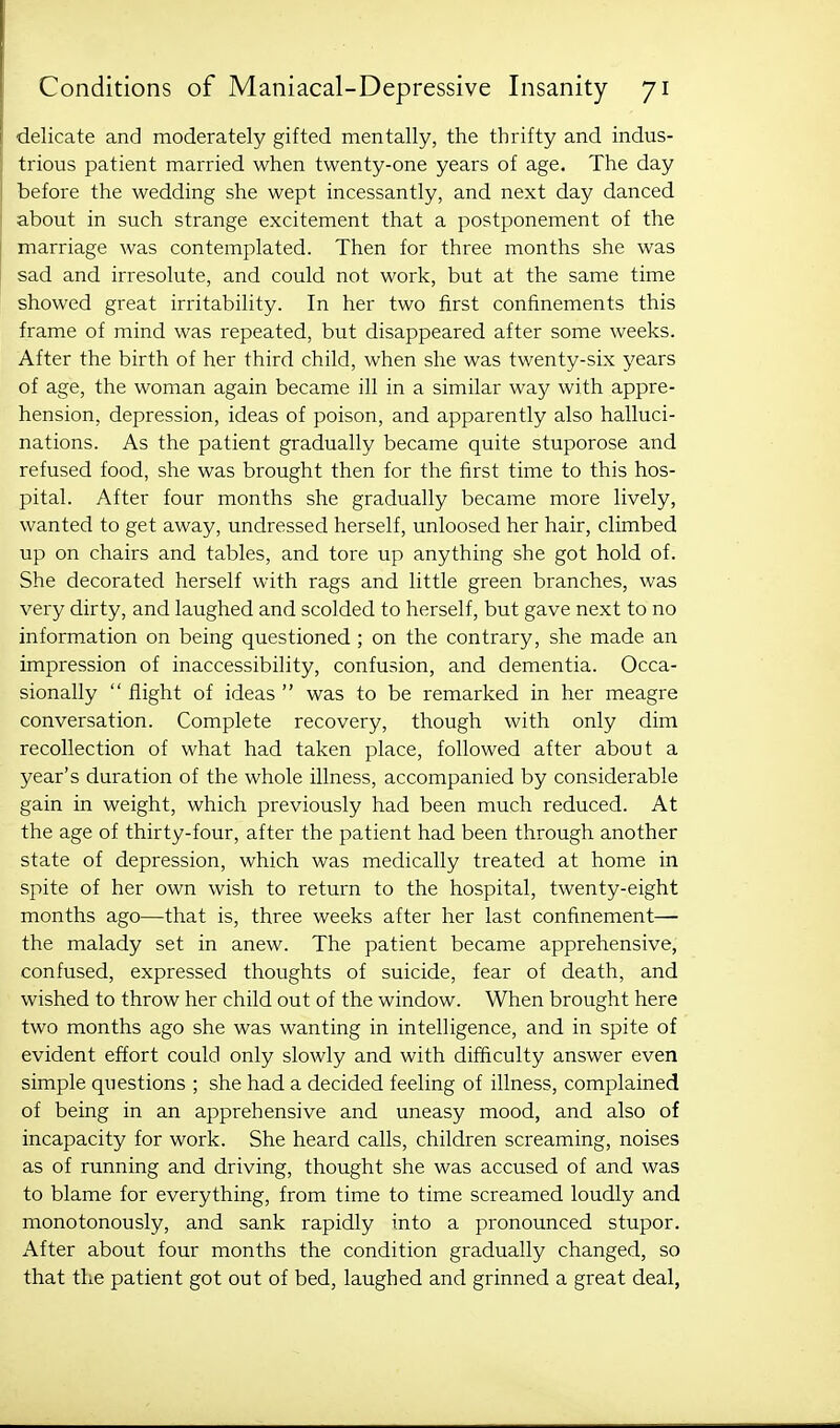 delicate and moderately gifted mentally, the thrifty and indus- trious patient married when twenty-one years of age. The day before the wedding she wept incessantly, and next day danced about in such strange excitement that a postponement of the marriage was contemplated. Then for three months she was sad and irresolute, and could not work, but at the same time showed great irritability. In her two first confinements this frame of mind was repeated, but disappeared after some weeks. After the birth of her third child, when she was twenty-six years of age, the woman again became ill in a similar way with appre- hension, depression, ideas of poison, and apparently also halluci- nations. As the patient gradually became quite stuporose and refused food, she was brought then for the first time to this hos- pital. After four months she gradually became more lively, wanted to get away, undressed herself, unloosed her hair, climbed up on chairs and tables, and tore up anything she got hold of. She decorated herself with rags and little green branches, was very dirty, and laughed and scolded to herself, but gave next to no information on being questioned ; on the contrary, she made an impression of inaccessibility, confusion, and dementia. Occa- sionally  flight of ideas  was to be remarked in her meagre conversation. Complete recovery, though with only dim recollection of what had taken place, followed after about a year's duration of the whole illness, accompanied by considerable gain in weight, which previously had been much reduced. At the age of thirty-four, after the patient had been through another state of depression, which was medically treated at home in spite of her own wish to return to the hospital, twenty-eight months ago—that is, three weeks after her last confinement— the malady set in anew. The patient became apprehensive, confused, expressed thoughts of suicide, fear of death, and wished to throw her child out of the window. When brought here two months ago she was wanting in intelligence, and in spite of evident effort could only slowly and with difficulty answer even simple questions ; she had a decided feeling of illness, complained of being in an apprehensive and uneasy mood, and also of incapacity for work. She heard calls, children screaming, noises as of running and driving, thought she was accused of and was to blame for everything, from time to time screamed loudly and monotonously, and sank rapidly into a pronounced stupor. After about four months the condition gradually changed, so that the patient got out of bed, laughed and grinned a great deal,