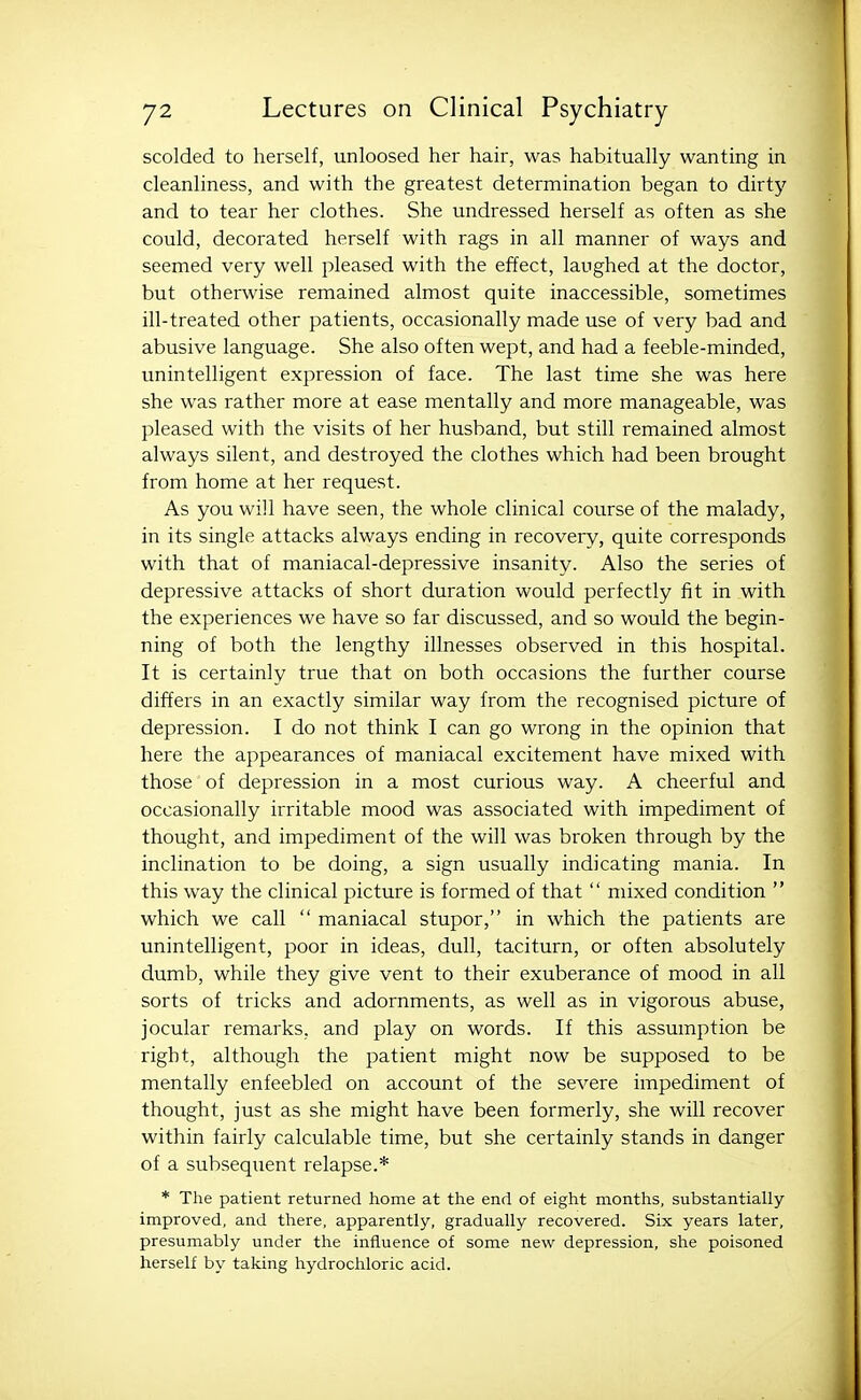scolded to herself, unloosed her hair, was habitually wanting in cleanliness, and with the greatest determination began to dirty and to tear her clothes. She undressed herself as often as she could, decorated herself with rags in all manner of ways and seemed very well pleased with the effect, laughed at the doctor, but otherwise remained almost quite inaccessible, sometimes ill-treated other patients, occasionally made use of very bad and abusive language. She also often wept, and had a feeble-minded, unintelligent expression of face. The last time she was here she was rather more at ease mentally and more manageable, was pleased with the visits of her husband, but still remained almost always silent, and destroyed the clothes which had been brought from home at her request. As you will have seen, the whole clinical course of the malady, in its single attacks always ending in recovery, quite corresponds with that of maniacal-depressive insanity. Also the series of depressive attacks of short duration would perfectly fit in with the experiences we have so far discussed, and so would the begin- ning of both the lengthy illnesses observed in this hospital. It is certainly true that on both occasions the further course differs in an exactly similar way from the recognised picture of depression. I do not think I can go wrong in the opinion that here the appearances of maniacal excitement have mixed with those of depression in a most curious way. A cheerful and occasionally irritable mood was associated with impediment of thought, and impediment of the will was broken through by the inclination to be doing, a sign usually indicating mania. In this way the clinical picture is formed of that  mixed condition  which we call  maniacal stupor, in which the patients are unintelligent, poor in ideas, dull, taciturn, or often absolutely dumb, while they give vent to their exuberance of mood in all sorts of tricks and adornments, as well as in vigorous abuse, jocular remarks, and play on words. If this assumption be right, although the patient might now be supposed to be mentally enfeebled on account of the severe impediment of thought, just as she might have been formerly, she will recover within fairly calculable time, but she certainly stands in danger of a subsequent relapse.* * The patient returned home at the end of eight montlis, substantially- improved, and there, apparently, gradually recovered. Six years later, presumably under the influence of some new depression, she poisoned herself by taking hydrochloric acid.