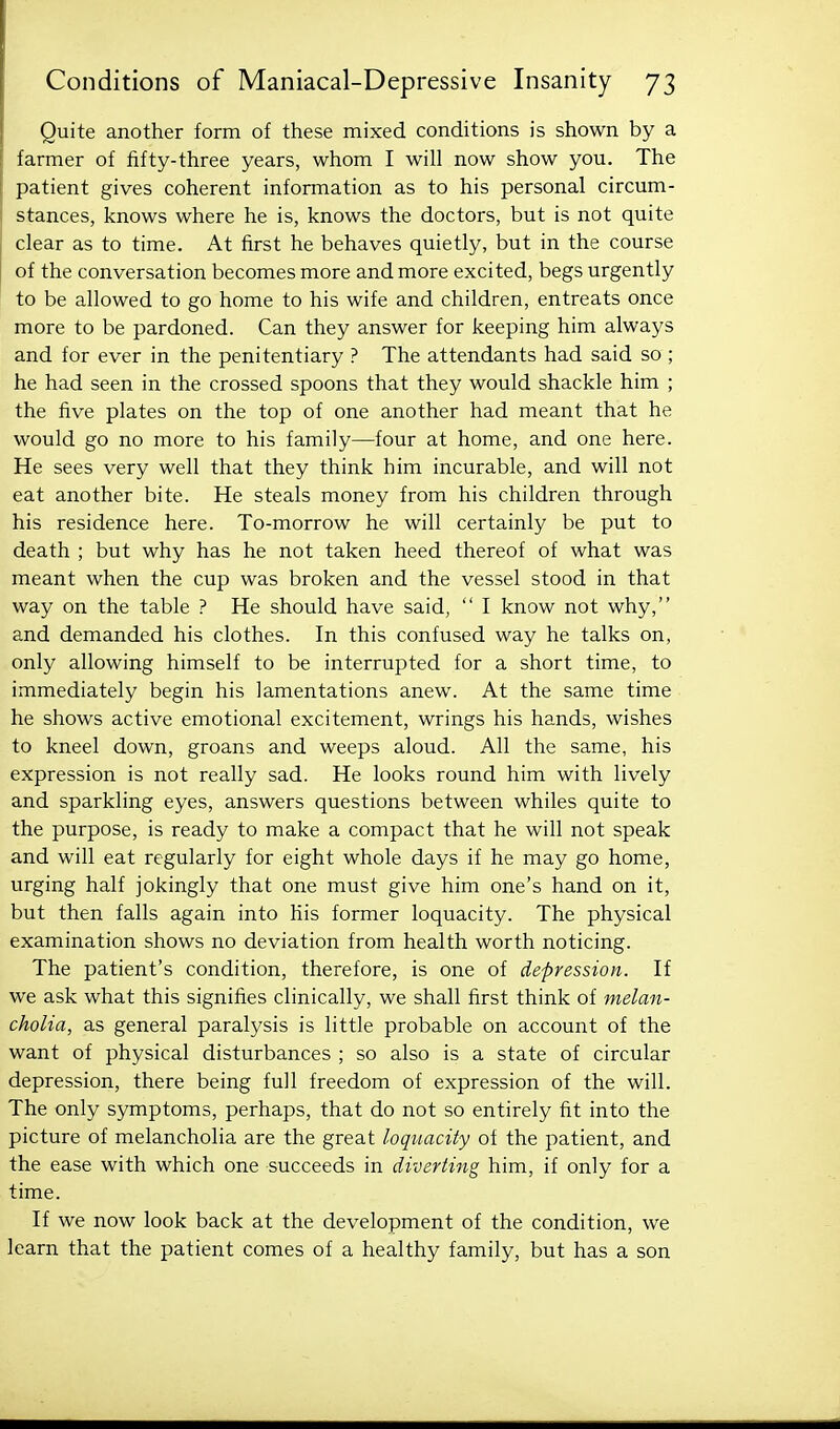 Quite another form of these mixed conditions is shown by a farmer of fifty-three years, whom I will now show you. The patient gives coherent information as to his personal circum- stances, knows where he is, knows the doctors, but is not quite clear as to time. At first he behaves quietly, but in the course of the conversation becomes more and more excited, begs urgently to be allowed to go home to his wife and children, entreats once more to be pardoned. Can they answer for keeping him always and for ever in the penitentiary ? The attendants had said so ; he had seen in the crossed spoons that they would shackle him ; the five plates on the top of one another had meant that he would go no more to his family—four at home, and one here. He sees very well that they think him incurable, and will not eat another bite. He steals money from his children through his residence here. To-morrow he will certainly be put to death ; but why has he not taken heed thereof of what was meant when the cup was broken and the vessel stood in that way on the table ? He should have said,  I know not why, and demanded his clothes. In this confused way he talks on, only allowing himself to be interrupted for a short time, to immediately begin his lamentations anew. At the same time he shows active emotional excitement, wrings his hands, wishes to kneel down, groans and weeps aloud. All the same, his expression is not really sad. He looks round him with lively and sparkling eyes, answers questions between whiles quite to the purpose, is ready to make a compact that he will not speak and will eat regularly for eight whole days if he may go home, urging half jokingly that one must give him one's hand on it, but then falls again into his former loquacity. The physical examination shows no deviation from health worth noticing. The patient's condition, therefore, is one of depression. \i we ask what this signifies clinically, we shall first think of melan- cholia, as general paralysis is little probable on account of the want of physical disturbances ; so also is a state of circular depression, there being full freedom of expression of the will. The only symptoms, perhaps, that do not so entirely fit into the picture of melancholia are the great loquacity of the patient, and the ease with which one succeeds in diverting him, if only for a time. If we now look back at the development of the condition, we learn that the patient comes of a healthy family, but has a son