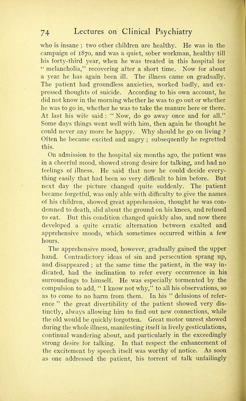 who is insane ; two other children are healthy. He was in the campaign of 1870, and was a quiet, sober workman, healthy till his forty-third year, when he was treated in this hospital for  melancholia, recovering after a short time. Now for about a year he has again been ill. The illness came on gradually. The patient had groundless anxieties, worked badly, and ex- pressed thoughts of suicide. According to his own account, he did not know in the morning whether he was to go out or whether he was to go in, whether he was to take the manure here or there. At last his wife said :  Now, do go away once and for all. Some days things went well with him, then again he thought he could never any more be happy. Why should he go on living ? Often he became excited and angry ; subsequently he regretted this. On admission to the hospital six months ago, the patient was in a cheerful mood, showed strong desire for talking, and had no feelings of illness. He said that now he could decide every- thing easily that had been so very difficult to him before. But next day the picture changed quite suddenly. The patient became forgetful, was only able with difficulty to give the names of his children, showed great apprehension, thought he was con- demned to death, slid about the ground on his knees, and refused to eat. But this condition changed quickly also, and now there developed a quite erratic alternation between exalted and apprehensive moods, which sometimes occurred within a few hours. The apprehensive mood, however, gradually gained the upper hand. Contradictory ideas of sin and persecution sprang up, and disappeared ; at the same time the patient, in the way in- dicated, had the inclination to refer every occurrence in his surroundings to himself. He was especially tormented by the compulsion to add,  I know not why, to all his observations, so as to come to no harm from them. In his  delusions of refer- ence  the great divertibility of the patient showed very dis- tinctly, always allowing him to find out new connections, while the old would be quickly forgotten. Great motor unrest showed during the whole illness, manifesting itself in lively gesticulations, continual wandering about, and particularly in the exceedingly strong desire for talking. In that respect the enhancement of the excitement by speech itself was worthy of notice. As soon as one addressed the patient, his torrent of talk unfailingly