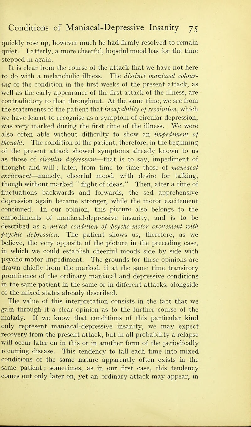 quickly rose up, however much he had firmly resolved to remain quiet. Latterly, a more cheerful, hopeful mood has for the time stepped in again. It is clear from the course of the attack that we have not here to do with a melancholic illness. The distinct maniacal colour- ing of the condition in the first weeks of the present attack, as well as the early appearance of the first attack of the illness, are contradictory to that throughout. At the same time, we see from the statements of the patient that incaf ability of resolution, which we have learnt to recognise as a symptom of circular depression, was very marked during the first time of the illness. We were also often able without difficulty to show an impediment of thought. The condition of the patient, therefore, in the beginning of the present attack showed symptoms already known to us as those of circular depression—that is to say, impediment of thought and will ; later, from time to time those of maniacal excitement—namely, cheerful mood, with desire for talking, though without marked  flight of ideas. Then, after a time of fluctuations backwards and forwards, the sad apprehensive depression again became stronger, while the motor excitement continued. In our opinion, this picture also belongs to the embodiments of maniacal-depressive insanity, and is to be described as a mixed condition of psycho-motor excitement with psychic depression. The patient shows us, therefore, as we believe, the very opposite of the picture in the preceding case, in which we could establish cheerful moods side by side with psycho-motor impediment. The grounds for these opinions are drawn chiefly from the marked, if at the same time transitory prominence of the ordinary maniacal and depressive conditions in the same patient in the same or in different attacks, alongside of the mixed states already described. The value of this interpretation consists in the fact that we gain through it a clear opinion as to the further course of the malady. If we know that conditions of this particular kind only represent maniacal-depressive insanity, we may expect recovery from the present attack, but in all probability a relapse will occur later on in this or in another form of the periodically recurring disease. This tendency to fall each time into mixed conditions of the same nature apparently often exists in the same patient ; sometimes, as in our first case, this tendency comes out only later on, yet an ordinary attack may appear, in