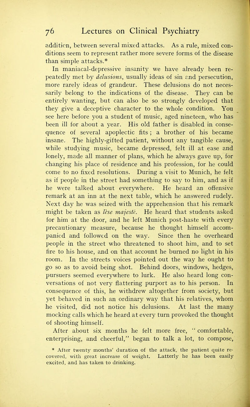 addition, between several mixed attacks. As a rule, mixed con- ditions seem to represent rather more severe forms of the disease than simple attacks.* In maniacal-depressive insanity we have already been re- peatedly met by delusions, usually ideas of sin and persecution, more rarely ideas of grandeur. These delusions do not neces- sarily belong to the indications of the disease. They can be entirely wanting, but can also be so strongly developed that they give a deceptive character to the whole condition. You see here before you a student of music, aged nineteen, who has been ill for about a year. His old father is disabled in conse- quence of several apoplectic fits ; a brother of his became insane. The highly-gifted patient, without an}' tangible cause, while studying music, became depressed, felt ill at ease and lonely, made all manner of plans, which he always gave up, for changing his place of residence and his profession, for he could come to no fixed resolutions. During a visit to Munich, he felt as if people in the street had something to say to him, and as if he were talked about everywhere. He heard an offensive remark at an inn at the next table, which he answered rudely. Next day he was seized with the apprehension that his remark might be taken as Ihe majeste. He heard that students asked for him at the door, and he left Munich post-haste with every precautionary measure, because he thought himself accom- panied and followed on the way. Since then he overheard people in the street who threatened to shoot him, and to set fire to his house, and on that account he burned no light in his room. In the streets voices pointed out the way he ought to go so as to avoid being shot. Behind doors, windows, hedges, pursuers seemed everywhere to lurk. He also heard long con- versations of not very flattering purport as to his person. In consequence of this, he withdrew altogether from society, but yet behaved in such an ordinary way that his relatives, whom he visited, did not notice his delusions. At last the many mocking calls which he heard at every turn provoked the thought of shooting himself. After about six months he felt more free,  comfortable, enterprising, and cheerful, began to talk a lot, to compose, * After twenty months' duration of the attack, the patient quite re- covered, with great increase of weight. Latterly he has been easily excited, and has taken to drinking.