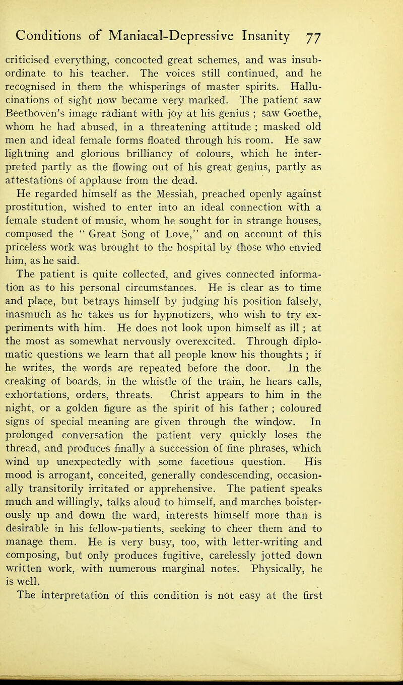 criticised everything, concocted great schemes, and was insub- ordinate to his teacher. The voices still continued, and he recognised in them the whisperings of master spirits. Hallu- cinations of sight now became very marked. The patient saw Beethoven's image radiant with joy at his genius ; saw Goethe, whom he had abused, in a threatening attitude ; masked old men and ideal female forms floated through his room. He saw lightning and glorious brilliancy of colours, which he inter- preted partly as the flowing out of his great genius, partly as attestations of applause from the dead. He regarded himself as the Messiah, preached openly against prostitution, wished to enter into an ideal connection with a female student of music, whom he sought for in strange houses, composed the  Great Song of Love, and on account of this priceless work was brought to the hospital by those who envied him, as he said. The patient is quite collected, and gives connected informa- tion as to his personal circumstances. He is clear as to time and place, but betrays himself by judging his position falsely, inasmuch as he takes us for hypnotizers, who wish to try ex- periments with him. He does not look upon himself as ill ; at the most as somewhat nervously overexcited. Through diplo- matic questions we learn that all people know his thoughts ; if he writes, the words are repeated before the door. In the creaking of boards, in the whistle of the train, he hears calls, exhortations, orders, threats. Christ appears to him in the night, or a golden figure as the spirit of his father ; coloured signs of special meaning are given through the window. In prolonged conversation the patient very quickly loses the thread, and produces finally a succession of fine phrases, which wind up unexpectedly with some facetious question. His mood is arrogant, conceited, generally condescending, occasion- ally transitorily irritated or apprehensive. The patient speaks much and willingly, talks aloud to himself, and marches boister- ously up and down the ward, interests himself more than is desirable in his fellow-patients, seeking to cheer them and to manage them. He is very busy, too, with letter-writing and composing, but only produces fugitive, carelessly jotted down written work, with numerous marginal notes. Physically, he is well. The interpretation of this condition is not easy at the first