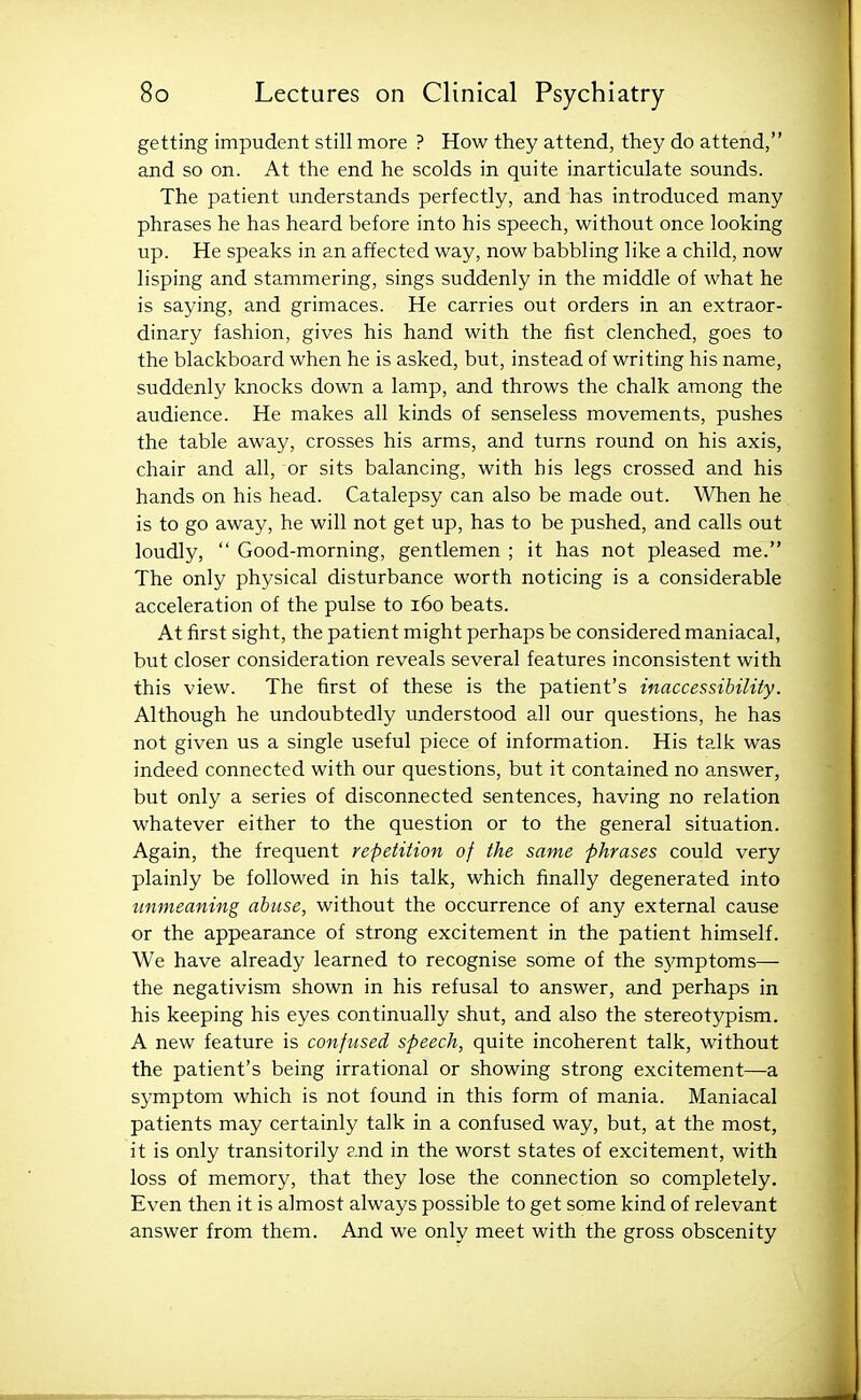 getting impudent still more ? How they attend, they do attend, and so on. At the end he scolds in quite inarticulate sounds. The patient understands perfectly, and has introduced many phrases he has heard before into his speech, without once looking up. He speaks in an affected way, now babbling like a child, now lisping and stammering, sings suddenly in the middle of what he is saying, and grimaces. He carries out orders in an extraor- dinary fashion, gives his hand with the fist clenched, goes to the blackboard when he is asked, but, instead of writing his name, suddenly knocks down a lamp, and throws the chalk among the audience. He makes all kinds of senseless movements, pushes the table away, crosses his arms, and turns round on his axis, chair and all, or sits balancing, with his legs crossed and his hands on his head. Catalepsy can also be made out. When he is to go away, he will not get up, has to be pushed, and calls out loudly,  Good-morning, gentlemen ; it has not pleased me. The only physical disturbance worth noticing is a considerable acceleration of the pulse to i6o beats. At first sight, the patient might perhaps be considered maniacal, but closer consideration reveals several features inconsistent with this view. The first of these is the patient's inaccessibility. Although he undoubtedly understood all our questions, he has not given us a single useful piece of information. His talk was indeed connected with our questions, but it contained no answer, but only a series of disconnected sentences, having no relation whatever either to the question or to the general situation. Again, the frequent repetition of the same phrases could very plainly be followed in his talk, which finally degenerated into unmeaning abuse, without the occurrence of any external cause or the appearance of strong excitement in the patient himself. We have already learned to recognise some of the symptoms— the negativism shown in his refusal to answer, and perhaps in his keeping his eyes continually shut, and also the stereotypism. A new feature is confused speech, quite incoherent talk, without the patient's being irrational or showing strong excitement—a symptom which is not found in this form of mania. Maniacal patients may certainly talk in a confused way, but, at the most, it is only transitorily and in the worst states of excitement, with loss of memory, that they lose the connection so completely. Even then it is almost always possible to get some kind of relevant answer from them. And we only meet with the gross obscenity