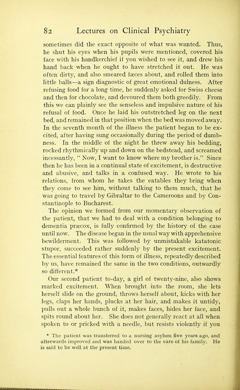 sometimes did the exact opposite of what was wanted. Thus, he shut his eyes when his pupils were mentioned, covered his face with his handkerchief if you wished to see it, and drew his hand back when he ought to have stretched it out. He was often dirty, and also smeared faeces about, and rolled them into little balls—a sign diagnostic of great emotional dulness. After refusing food for a long time, he suddenly asked for Swiss cheese and then for chocolate, and devoured them both greedily. From this we can plainly see the senseless and impulsive nature of his refusal of food. Once he laid his outstretched leg on the next bed, and remained in that position when the bed was moved away. In the seventh month of the illness the patient began to be ex- cited, after having sung occasionally during the period of dumb- ness. In the middle of the night he threw away his bedding, rocked rhythmically up and down on the bedstead, and screamed incessantly, Now, I want to know where my brother is. Since then he has been in a continual state of excitement, is destructive and abusive, and talks in a confused way. He wrote to his relations, from whom he takes the eatables they bring when they come to see him, without talking to them much, that he was going to travel by Gibraltar to the Cameroons and by Con- stantinople to Bucharest. The opinion we formed from our momentary observation of the patient, that we had to deal with a condition belonging to dementia prsecox, is fully confirmed by the history of the case until now. The disease began in the usual way with apprehensive bewilderment. This was followed by unmistakable katatonic stupor, succeeded rather suddenly by the present excitement. The essential features of this form of illness, repeatedly described by us, have remained the same in the two conditions, outwardly so different.* Our second patient to-day, a girl of twenty-nine, also shows marked excitement. When brought into the room, she lets herself slide on the ground, throws herself about, kicks with her legs, claps her hands, plucks at her hair, and makes it untidy, pulls out a whole bunch of it, makes faces, hides her face, and spits round about her. She does not generally react at all when spoken to or pricked with a needle, but resists violently if you * The patient was transferred to a nursing asylum five years ago, and afterwards improved and was handed over to the care of his family. He is said to be well at the present time.