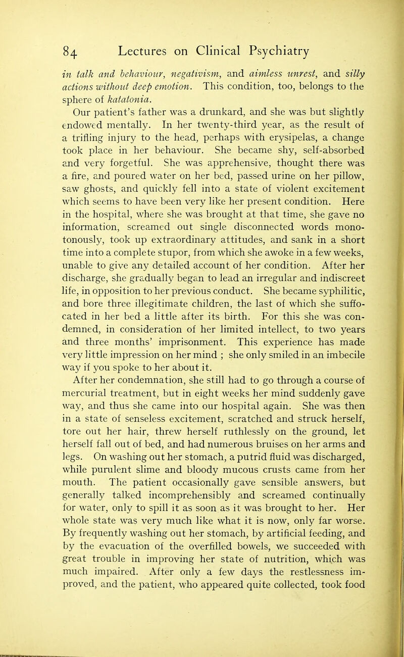 in talk and behaviour, negativism, and aimless unrest, and silly actions without deep emotion. This condition, too, belongs to the sphere of katatonia. Our patient's father was a drunkard, and she was but slightly endowed mentally. In her twenty-third year, as the result of a trifling injury to the head, perhaps with erysipelas, a change took place in her behaviour. She became shy, self-absorbed and very forgetful. She was apprehensive, thought there was a fire, and poured water on her bed, passed urine on her pillow, saw ghosts, and quickly fell into a state of violent excitement which seems to have been very like her present condition. Here in the hospital, where she was brought at that time, she gave no information, screamed out single disconnected words mono- tonously, took up extraordinary attitudes, and sank in a short time into a complete stupor, from which she awoke in a few weeks, unable to give any detailed account of her condition. After her discharge, she gradually began to lead an irregular and indiscreet life, in opposition to her previous conduct. She became syphilitic, and bore three illegitimate children, the last of which she suffo- cated in her bed a little after its birth. For this she was con- demned, in consideration of her limited intellect, to two years and three months' imprisonment. This experience has made very little impression on her mind ; she only smiled in an imbecile way if you spoke to her about it. After her condemnation, she still had to go through a course of mercurial treatment, but in eight weeks her mind suddenly gave way, and thus she came into our hospital again. She was then in a state of senseless excitement, scratched and struck herself, tore out her hair, threw herself ruthlessly on the ground, let herself fall out of bed, and had numerous bruises on her arms and legs. On washing out her stomach, a putrid fluid was discharged, while purulent slime and bloody mucous crusts came from her mouth. The patient occasionally gave sensible answers, but generally talked incomprehensibly and screamed continually for water, only to spill it as soon as it was brought to her. Her whole state was very much like what it is now, only far worse. By frequently washing out her stomach, by artificial feeding, and by the evacuation of the overfilled bowels, we succeeded with great trouble in improving her state of nutrition, which was much impaired. After only a few days the restlessness im- proved, and the patient, who appeared quite collected, took food