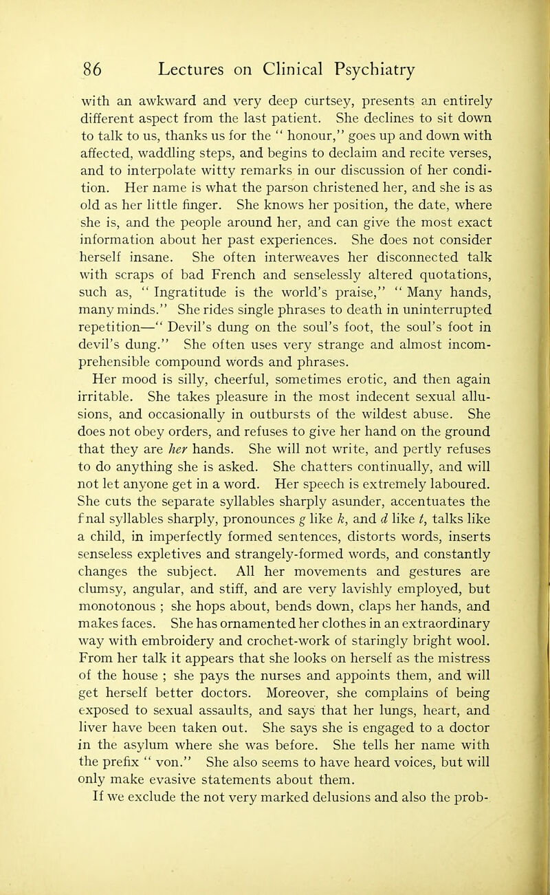 with an awkward and very deep curtsey, presents an entirely different aspect from the last patient. She declines to sit down to talk to us, thanks us for the  honour, goes up and down with affected, waddling steps, and begins to declaim and recite verses, and to interpolate witty remarks in our discussion of her condi- tion. Her name is what the parson christened her, and she is as old as her little finger. She knows her position, the date, where she is, and the people around her, and can give the most exact information about her past experiences. She does not consider herself insane. She often interweaves her disconnected talk with scraps of bad French and senselessly altered quotations, such as,  Ingratitude is the world's praise,  Many hands, many minds. She rides single phrases to death in uninterrupted repetition— Devil's dung on the soul's foot, the soul's foot in devil's dung. She often uses very strange and almost incom- prehensible compound words and phrases. Her mood is silly, cheerful, sometimes erotic, and then again irritable. She takes pleasure in the most indecent sexual allu- sions, and occasionally in outbursts of the wildest abuse. She does not obey orders, and refuses to give her hand on the ground that they are her hands. She will not write, and pertly refuses to do anything she is asked. She chatters continually, and will not let anyone get in a word. Her speech is extremely laboured. She cuts the separate syllables sharply asunder, accentuates the f nal syllables sharply, pronounces g like k, and d like t, talks like a child, in imperfectly formed sentences, distorts words, inserts senseless expletives and strangely-formed words, and constantly changes the subject. All her movements and gestures are clumsy, angular, and stiff, and are very lavishly employed, but monotonous ; she hops about, bends down, claps her hands, and makes faces. She has ornamented her clothes in an extraordinary way with embroidery and crochet-work of staringly bright wool. From her talk it appears that she looks on herself as the mistress of the house ; she pays the nurses and appoints them, and will get herself better doctors. Moreover, she complains of being exposed to sexual assaults, and says that her lungs, heart, and liver have been taken out. She says she is engaged to a doctor in the asylum where she was before. She tells her name with the prefix  von. She also seems to have heard voices, but will only make evasive statements about them. If we exclude the not very marked delusions and also the prob-